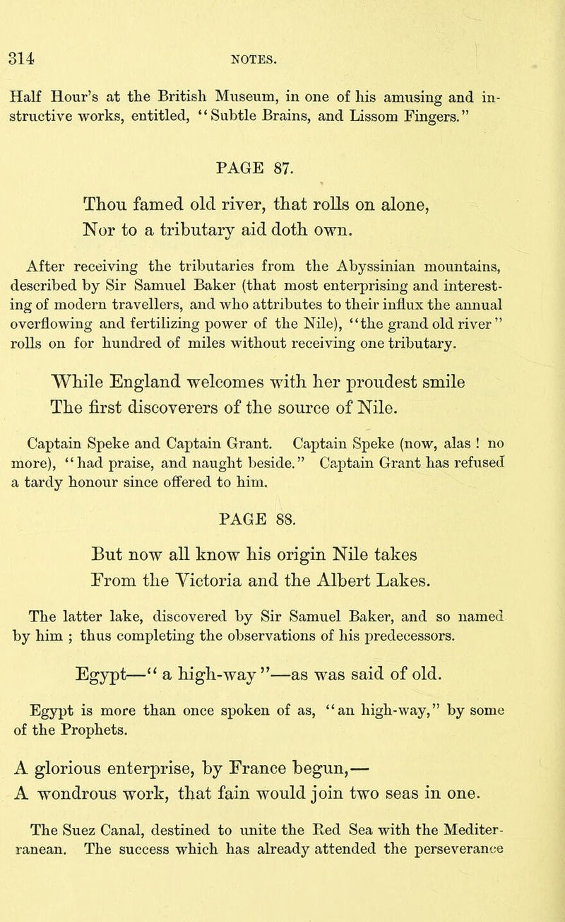 Half Hour’s at the British Museum, in one of his amusing and in- structive works, entitled, “Subtle Brains, and Lissom Fingers.” PAGE 87. Thou famed old river, that rolls on alone, Nor to a tributary aid doth own. After receiving the tributaries from the Abyssinian mountains, described by Sir Samuel Baker (that most enterprising and interest- ing of modern travellers, and who attributes to their influx the annual overflowing and fertilizing power of the Nile), “the grand old river ” rolls on for hundred of miles without receiving one tributary. While England welcomes with her proudest smile The first discoverers of the source of Nile. Captain Speke and Captain Grant. Captain Speke (now, alas ! no more), “ had praise, and naught beside. ” Captain Grant has refused a tardy honour since offered to him. PAGE 88. But now all know his origin Nile takes Erom the Victoria and the Albert Lakes. The latter lake, discovered by Sir Samuel Baker, and so named by him ; thus completing the observations of his predecessors. Egypt—“ a high-way ”—as was said of old. Egypt is more than once spoken of as, “an high-way,” by some of the Prophets. A glorious enterprise, by France begun,— A wondrous work, that fain would join two seas in one. The Suez Canal, destined to unite the Bed Sea with the Mediter- ranean. The success which has already attended the perseverance