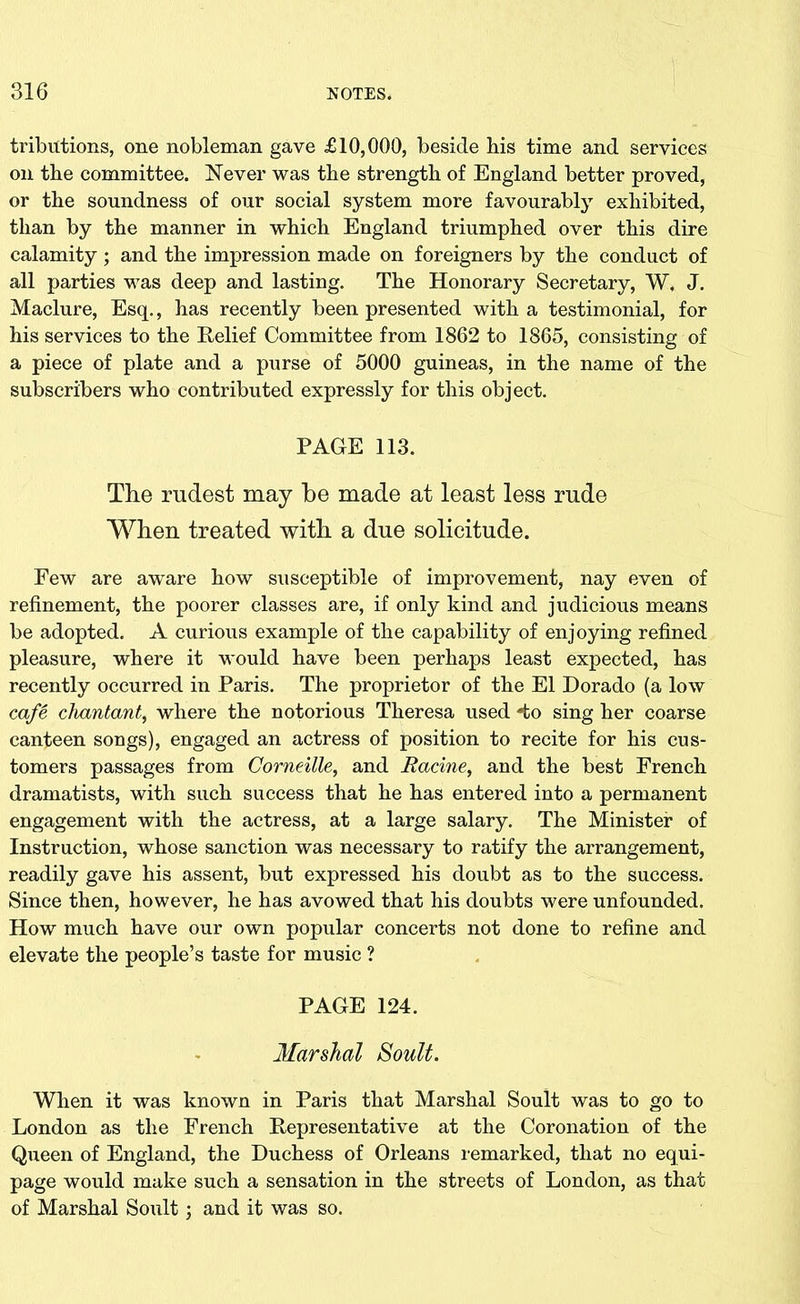 tributions, one nobleman gave £10,000, beside bis time and services on the committee. Never was tbe strength of England better proved, or the soundness of our social system more favourably exhibited, than by the manner in which England triumphed over this dire calamity ; and the impression made on foreigners by the conduct of all parties was deep and lasting. The Honorary Secretary, W, J. Maclure, Esq., has recently been presented with a testimonial, for his services to the Relief Committee from 1862 to 1865, consisting of a piece of plate and a purse of 5000 guineas, in the name of the subscribers who contributed expressly for this object. PAGE 113. The rudest may he made at least less rude When treated with a due solicitude. Few are aware how susceptible of improvement, nay even of refinement, the poorer classes are, if only kind and judicious means be adopted. A curious example of the capability of enjoying refined pleasure, where it would have been perhaps least expected, has recently occurred in Paris. The proprietor of the El Dorado (a low cafe chantant, where the notorious Theresa used *to sing her coarse canteen songs), engaged an actress of position to recite for his cus- tomers passages from Corneille, and Racine, and the best French dramatists, with such success that he has entered into a permanent engagement with the actress, at a large salary. The Minister of Instruction, whose sanction was necessary to ratify the arrangement, readily gave his assent, but expressed his doubt as to the success. Since then, however, he has avowed that his doubts were unfounded. How much have our own popular concerts not done to refine and elevate the people’s taste for music ? PAGE 124. Marshal Soult. When it was known in Paris that Marshal Soult was to go to London as the French Representative at the Coronation of the Queen of England, the Duchess of Orleans remarked, that no equi- page would make such a sensation in the streets of London, as that of Marshal Soult; and it was so.