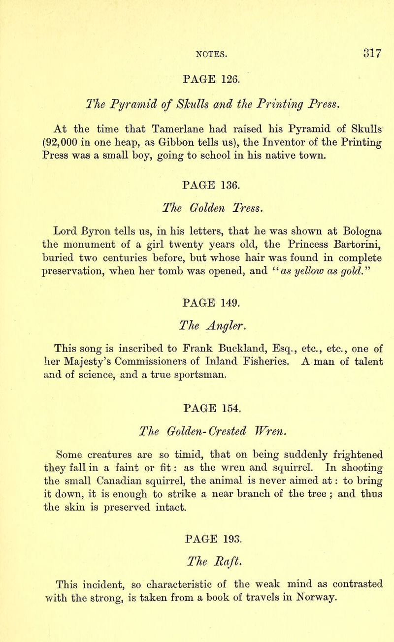 PAGE 126. The Pyramid of Skulls and the Printing Press. At the time that Tamerlane had raised his Pyramid of Skulls (92,000 in one heap, as Gibbon tells us), the Inventor of the Printing Press was a small boy, going to school in his native town. PAGE 136. The Golden Tress. Lord Byron tells us, in his letters, that he was shown at Bologna the monument of a girl twenty years old, the Princess Bartorini, buried two centuries before, but whose hair was found in complete preservation, when her tomb was opened, and “as yellow as gold.” PAGE 149. The Angler. This song is inscribed to Frank Buckland, Esq., etc., etc., one of her Majesty’s Commissioners of Inland Fisheries. A man of talent and of science, and a true sportsman. PAGE 154. The Golden-Crested Wren. Some creatures are so timid, that on being suddenly frightened they fall in a faint or fit: as the wren and squirrel. In shooting the small Canadian squirrel, the animal is never aimed at: to bring it down, it is enough to strike a near branch of the tree ; and thus the skin is preserved intact. PAGE 193. The Raft. This incident, so characteristic of the weak mind as contrasted with the strong, is taken from a book of travels in Norway.
