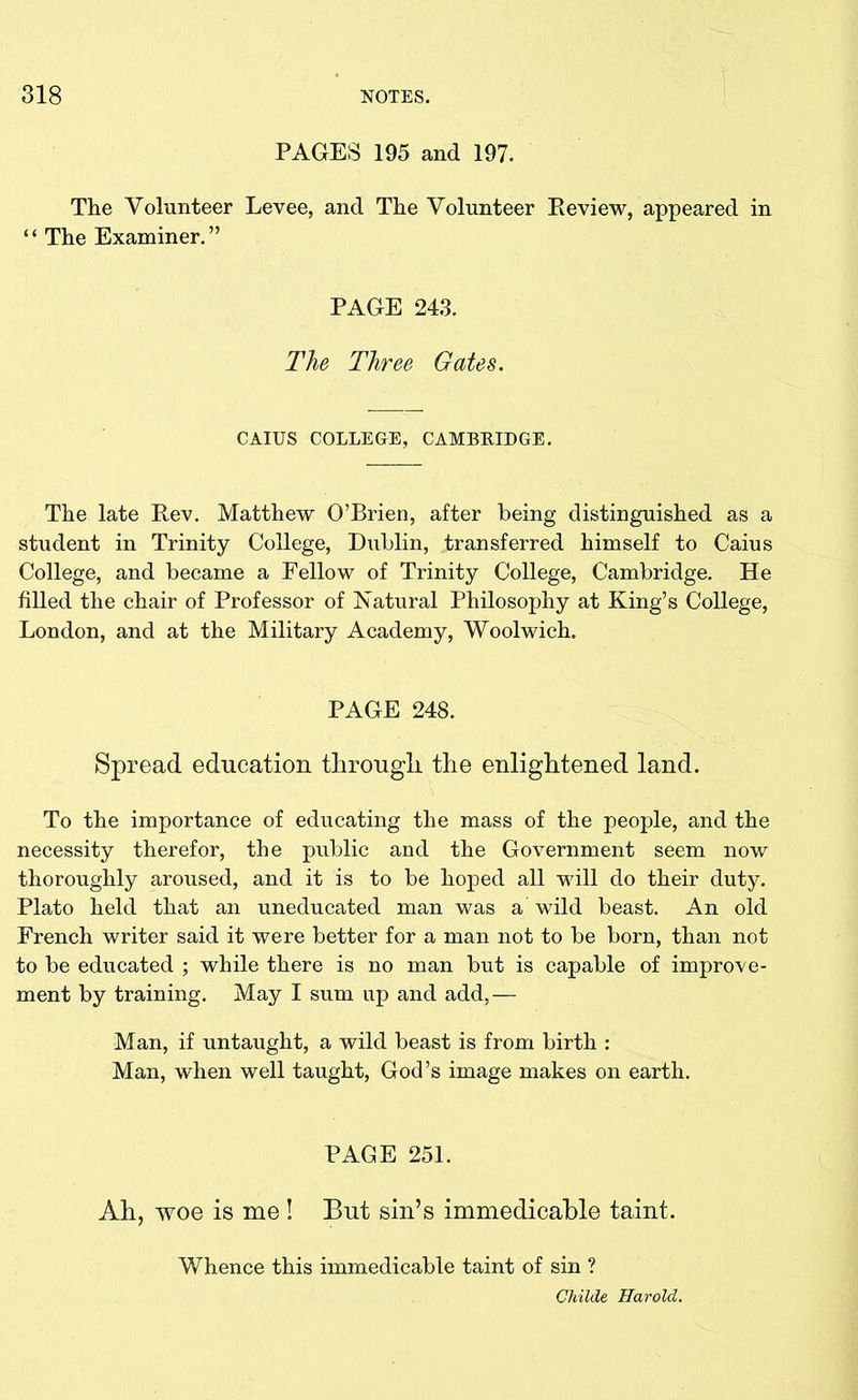 PAGES 195 and 197. The Volunteer Levee, and The Volunteer Review, appeared in “ The Examiner.” PAGE 243. The Three Gates. CAIUS COLLEGE, CAMBRIDGE. The late Rev. Matthew O’Brien, after being distinguished as a student in Trinity College, Dublin, transferred himself to Caius College, and became a Fellow of Trinity College, Cambridge. He filled the chair of Professor of Natural Philosophy at King’s College, London, and at the Military Academy, Woolwich. PAGE 248. Spread education through, the enlightened land. To the importance of educating the mass of the people, and the necessity therefor, the public and the Government seem now thoroughly aroused, and it is to be hoped all will do their duty. Plato held that an uneducated man was a wild beast. An old French writer said it were better for a man not to be born, than not to be educated ; while there is no man but is capable of improve- ment by training. May I sum up and add,— Man, if untaught, a wild beast is from birth : Man, when well taught, God’s image makes on earth. PAGE 251. Ah, woe is me ! But sin’s immedicable taint. Whence this immedicable taint of sin ? Childe Harold.