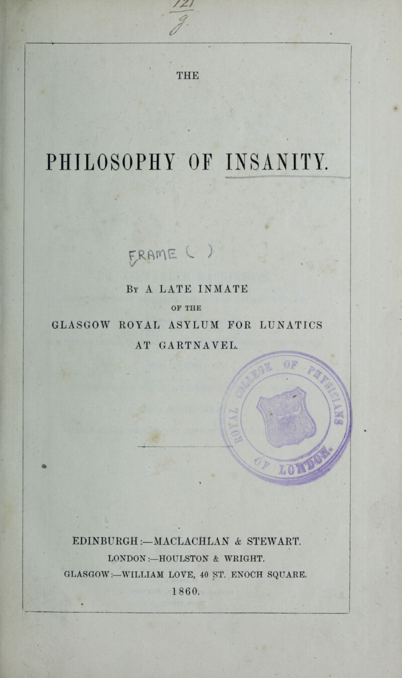 /Zf 7 THE PHILOSOPHY OF INSANITY. FRfME. C. ) V ' By A LATE INMATE OF THE GLASGOW ROYAL ASYLUM FOR LUNATICS AT GARTNAYEL. EDINBURGH:—MACLACHLAN & STEWART. LONDONHOULSTON & WRIGHT. GLASGOW:—WILLIAM LOVE, 40 ST. ENOCH SQUARE. 1860,