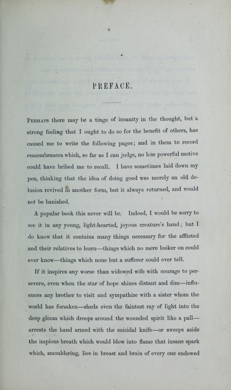 PREFACE. Perhaps there may be a tinge of insanity in the thought, but a strong feeling that I ought to do so for the benefit of others, has caused me to write the following pages; and in them to record remembrances which, so far as I can judge, no less powerful motive could have bribed me to recall. I have sometimes laid down my pen, thinking that the idea of doing good was merely an old de- lusion revived m another form, but it always returned, and would not be banished. A popular book this never will be. Indeed, I would be sorry to see it in any young, light-hearted, joyous creature’s hand; but I do know that it contains many things necessary for the afflicted and their relatives to learn—things which no mere looker on could ever know—things which none but a sufferer could ever tell. If it inspires any worse than widowed wife with courage to per- severe, even when the star of hope shines distant and dim—influ- ences any brother to visit and sympathize wdth a sister whom the world has forsaken—sheds even the faintest ray of light into the deep gloom which droops around the wounded spirit like a pall— arrests the hand armed with the suicidal knife—or sweeps aside the impious breath which would blow into flame that insane spark which, smouldering, lies in breast and brain of every one endowed