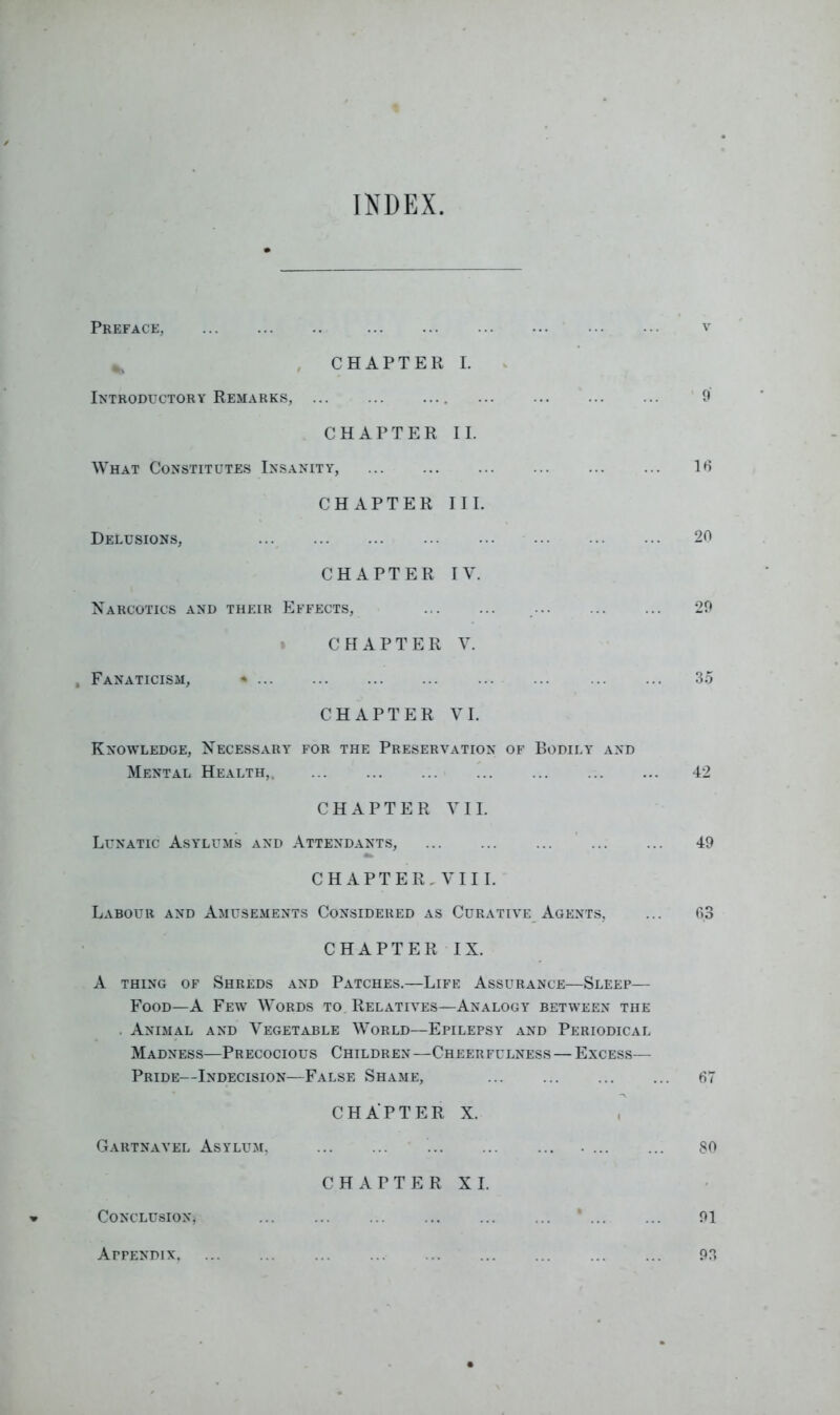 INDEX Preface, CHAPTER I. Introductory Remarks, CHAPTER II. What Constitutes Insanity, CHAPTER III. Delusions, CHAPTER IV. Narcotics and their Effects, CHAPTER V. , Fanaticism, * CHAPTER VI. Knowledge, Necessary for the Preservation of Bodily and Mental Health, ... CHAPTER VII. Lunatic Asylums and Attendants, CHAPTER, VIII. Labour and Amusements Considered as Curative Agents, CHAPTER IX. A thing of Shreds and Patches.—Life Assurance—Sleep— Food—A Few Words to Relatives—Analogy between the . Animal and Vegetable World—Epilepsy and Periodical Madness—Precocious Children —Cheerfulness — Excess— Pride—Indecision—False Shame, CHAPTER X. Gartnavel Asylum, .... CHAPTER XI. Conclusion, * v 9 16 20 29 35 42 49 63 67 80 91 93 Appendix,