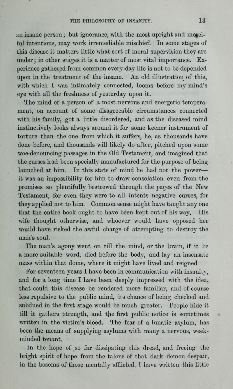 an insane person; but ignorance, with the most upright and merci- ful intentions, may work irremediable mischief. In some stages of this disease it matters little what sort of moral supervision they are under; in other stages it is a matter of most vital importance. Ex- perience gathered from common every-day life is not to be depended upon in the treatment of the insane. An old illustration of this, with which I was intimately connected, looms before my mind’s eye with all the freshness of yesterday upon it. The mind of a person of a most nervous and energetic tempera- ment, on account of some disagreeable circumstances connected with his family, got a little disordered, and as the diseased mind instinctively looks always around it for some keener instrument of torture than the one from which it suffers, he, as thousands have done before, and thousands will likely do after, pitched upon some woe-denouncing passages in the Old Testament, and imagined that the curses had been specially manufactured for the purpose of being launched at him. In this state of mind he had not the power— it was an impossibility for him to draw consolation even from the promises so plentifully bestrewed through the pages of the New Testament, for even they were to all intents negative curses, for they applied not to him. Common sense might have taught any one that the entire book ought to have been kept out of his way. His wife thought otherwise, and whoever would have opposed her would have risked the awful charge of attempting to destroy the man’s soul. The man’s agony went on till the mind, or the brain, if it be a more suitable word, died before the body, and lay an insensate mass within that dome, where it might have lived and reigned For seventeen years I have been in communication with insanity, and for a long time I have been deeply impressed with the idea, that could this disease be rendered more familiar, and of course less repulsive to the public mind, its chance of being checked and subdued in the first stage would be much greater. People hide it till it gathers strength, and the first public notice is sometimes written in the victim’s blood. The fear of a lunatic asylum, has been the means of supplying asylums with many a nervous, week- minded tenant. In the hope of so far dissipating this dread, and freeing the bright spirit of hope from the talons of that dark demon despair, in the bosoms of those mentally afflicted, I have written this little