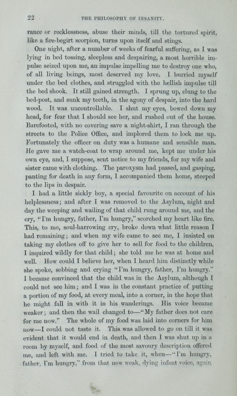 ranee or recklessness, abuse their minds, till the tortured spirit, like a fire-begirt scorpion, turns upon itself and stings. One night, after a number of weeks of fearful suffering, as I was lying in bed tossing, sleepless and despairing, a most horrible im- pulse seized upon me, an impulse impelling me to destroy one who, of all living beings, most deserved my love. I burned myself under the bed clothes, and struggled with the hellish impulse till the bed shook. It still gained strength. I sprung up, clung to the bed-post, and sunk my teeth, in the agony of despair, into the hard wood. It was uncontrollable. I shut my eyes, bowed down my head, for fear that I should see her, and rushed out of the house. Barefooted, with no covering save a night-shirt, I ran through the streets to the Police Office, and implored them to lock me up. Fortunately the officer on duty was a humane and sensible man. He gave me a watch-coat to wrap around me, kept me under his own eye, and, I suppose, sent notice to my friends, for my wife and sister came with clothing. The paroxysm had passed, and gasping, panting for death in any form, I accompanied them home, steeped to the lips in despair. I had a little sickly boy, a special favourite on account of his helplessness; and after I was removed to the Asylum, night and day the weeping and wailing of that child rung around me, and the cry, “ I'm hungry, father, I’m hungry,” scorched my heart like fire. This, to me, soul-harrowing cry, broke down what little reason I had remaining; and when my wife came to see me, I insisted on taking my clothes off to give her to sell for food to the children. I inquired wildly for that child; she told me he was at home and well. How could I believe her, when I heard him distinctly while she spoke, sobbing and crying “I’m hungry, father, I’m hungry.” I became convinced that the child was in the Asylum, although I could not see him; and I was in the constant practice of putting a portion of my food, at every meal, into a corner, in the hope that he might fall in with it in his wanderings. His voice became weaker; and then the wail changed to—“My father does not care for me now.” The whole of my food was laid into corners for him now—I could not taste it. This was allowed to go on till it was evident that it would end in death, and then I was shut up in a room by myself, and food of the most savoury description offered me, and left with me. I tried to take it, when—“I’m hungry, father, I’m hungry,” from that now weak, dying infant voice, again