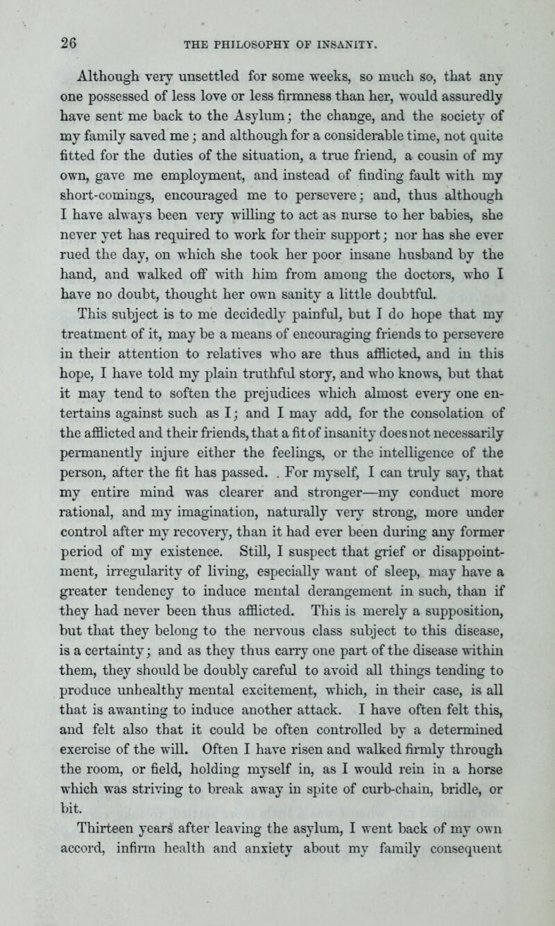 Although very unsettled for some weeks, so much so, that any- one possessed of less love or less firmness than her, would assuredly have sent me back to the Asylum; the change, and the society of my family saved me; and although for a considerable time, not quite fitted for the duties of the situation, a true friend, a cousin of my own, gave me employment, and instead of finding fault with my short-comings, encouraged me to persevere; and, thus although I have always been very willing to act as nurse to her babies, she never yet has required to work for their support; nor has she ever rued the day, on which she took her poor insane husband by the hand, and walked off with him from among the doctors, who I have no doubt, thought her own sanity a little doubtful. This subject is to me decidedly painful, but I do hope that my treatment of it, may be a means of encouraging friends to persevere in their attention to relatives who are thus afflicted, and in this hope, I have told my plain truthful story, and who knows, but that it may tend to soften the prejudices which almost every one en- tertains against such as I; and I may add, for the consolation of the afflicted and their friends, that a fit of insanity does not necessarily permanently injure either the feelings, or the intelligence of the person, after the fit has passed. . For myself, I can truly say, that my entire mind was clearer and stronger—my conduct more rational, and my imagination, naturally very strong, more under control after my recovery, than it had ever been during any former period of my existence. Still, I suspect that grief or disappoint- ment, irregularity of living, especially want of sleep, may have a greater tendency to induce mental derangement in such, than if they had never been thus afflicted. This is merely a supposition, but that they belong to the nervous class subject to this disease, is a certainty; and as they thus carry one part of the disease within them, they should be doubly careful to avoid all things tending to produce unhealthy mental excitement, which, in their case, is all that is awanting to induce another attack. I have often felt this, and felt also that it could be often controlled by a determined exercise of the will. Often I have risen and walked firmly through the room, or field, holding myself in, as I would rein in a horse which was striving to break away in spite of curb-chain, bridle, or bit. Thirteen years after leaving the asylum, I went back of my own accord, infirm health and anxiety about my family consequent