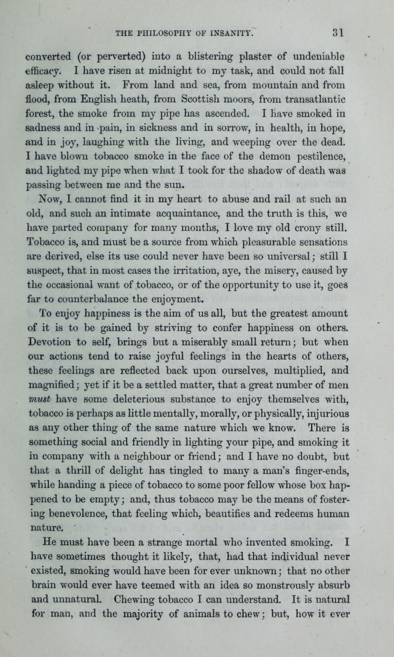 converted (or perverted) into a blistering plaster of undeniable efficacy. I have risen at midnight to my task, and could not fall asleep without it. From land and sea, from mountain and from flood, from English heath, from Scottish moors, from transatlantic forest, the smoke from my pipe has ascended. I have smoked in sadness and in pain, in sickness and in sorrow, in health, in hope, and in joy, laughing with the living, and weeping over the dead. I have blown tobacco smoke in the face of the demon pestilence, and lighted my pipe when what I took for the shadow of death was passing between me and the sun. Now, I cannot find it in my heart to abuse and rail at such an old, and such an intimate acquaintance, and the truth is this, we have parted company for many months, I love my old crony still. Tobacco is, and must be a source from which pleasurable sensations are derived, else its use could never have been so universal; still I suspect, that in most cases the irritation, aye, the misery, caused by the occasional want of tobacco, or of the opportunity to use it, goes far to counterbalance the enjoyment. To enjoy happiness is the aim of us all, but the greatest amount of it is to be gained by striving to confer happiness on others. Devotion to self, brings but a miserably small return; but when our actions tend to raise joyful feelings in the hearts of others, these feelings are reflected back upon ourselves, multiplied, and magnified; yet if it be a settled matter, that a great number of men must have some deleterious substance to enjoy themselves with, tobacco is perhaps as little mentally, morally, or physically, injurious as any other thing of the same nature which we know. There is something social and friendly in lighting your pipe, and smoking it in company with a neighbour or friend; and I have no doubt, but that a thrill of delight has tingled to many a man’s finger-ends, while handing a piece of tobacco to some poor fellow whose box hap- pened to be empty; and, thus tobacco may be the means of foster- ing benevolence, that feeling which, beautifies and redeems human nature. He must have been a strange mortal who invented smoking. I have sometimes thought it likely, that, had that individual never existed, smoking would have been for ever unknown; that no other brain would ever have teemed with an idea so monstrously absurb and unnatural. Chewing tobacco I can understand. It is natural for man, and the majority of animals to chew; but, how it ever