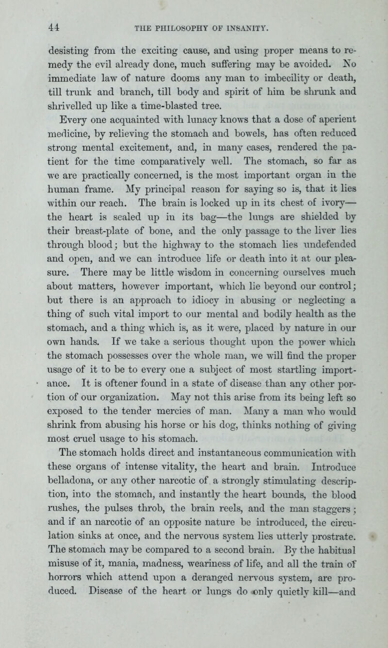 desisting from the exciting cause, and using proper means to re- medy the evil already done, much suffering may be avoided. No immediate law of nature dooms any man to imbecility or death, till trunk and branch, till body and spirit of him be shrunk and shrivelled up like a time-blasted tree. Every one acquainted with lunacy knows that a dose of aperient medicine, by relieving the stomach and bowels, has often reduced strong mental excitement, and, in many cases, rendered the pa- tient for the time comparatively well. The stomach, so far as we are practically concerned, is the most important organ in the human frame. My principal reason for saying so is, that it lies within our reach. The brain is locked up in its chest of ivory— the heart is sealed up in its bag—the lungs are shielded by their breast-plate of bone, and the only passage to the liver lies through blood; but the highway to the stomach lies undefended and open, and we can introduce life or death into it at our plea- sure. There may be little wisdom in concerning ourselves much about matters, however important, which lie beyond our control; but there is an approach to idiocy in abusing or neglecting a thing of such vital import to our mental and bodily health as the stomach, and a thing which is, as it were, placed by nature in our own hands. If we take a serious thought upon the power which the stomach possesses over the whole man, we will find the proper usage of it to be to every one a subject of most startling import- ance. It is oftener found in a state of disease than any other por- tion of our organization. May not this arise from its being left so exposed to the tender mercies of man. Many a man who would shrink from abusing his horse or his dog, thinks nothing of giving most cruel usage to his stomach. The stomach holds direct and instantaneous communication with these organs of intense vitality, the heart and brain. Introduce belladona, or any other narcotic of a strongly stimulating descrip- tion, into the stomach, and instantly the heart bounds, the blood rushes, the pulses throb, the brain reels, and the man staggers; and if an narcotic of an opposite nature be introduced, the circu- lation sinks at once, and the nervous system lies utterly prostrate. The stomach may be compared to a second brain. By the habitual misuse of it, mania, madness, weariness of life, and all the train of horrors which attend upon a deranged nervous system, are pro- duced. Disease of the heart or lungs do only quietly kill—and