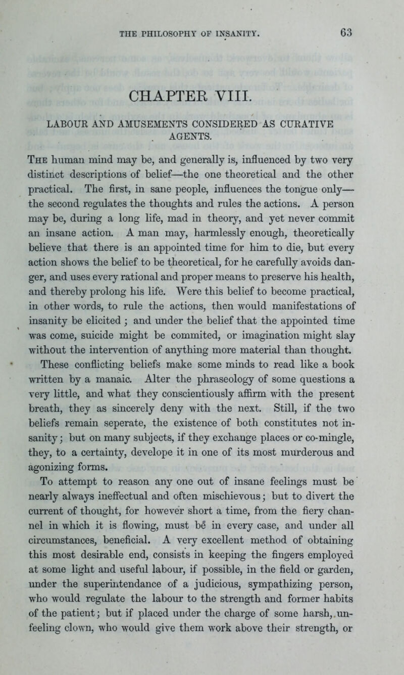 CHAPTER VIII. LABOUR AND AMUSEMENTS CONSIDERED AS CURATIVE AGENTS. The human mind may be, and generally is, influenced by two very distinct descriptions of belief—the one theoretical and the other practical. The first, in sane people, influences the tongue only— the second regulates the thoughts and rules the actions. A person may be, during a long life, mad in theory, and yet never commit an insane action. A man may, harmlessly enough, theoretically believe that there is an appointed time for him to die, but every action shows the belief to be theoretical, for he carefully avoids dan- ger, and uses every rational and proper means to preserve his health, and thereby prolong his life. Were this belief to become practical, in other words, to rule the actions, then would manifestations of insanity be elicited ; and under the belief that the appointed time was come, suicide might be commited, or imagination might slay without the intervention of anything more material than thought. These conflicting beliefs make some minds to read like a book written by a manaic. Alter the phraseology of some questions a very little, and what they conscientiously affirm with the present breath, they as sincerely deny with the next. Still, if the two beliefs remain seperate, the existence of both constitutes not in- sanity; but on many subjects, if they exchange places or co-mingle, they, to a certainty, develope it in one of its most murderous and agonizing forms. To attempt to reason any one out of insane feelings must be nearly always ineffectual and often mischievous; but to divert the current of thought, for however short a time, from the fiery chan- nel in which it is flowing, must b£ in every case, and under all circumstances, beneficial. A very excellent method of obtaining this most desirable end, consists in keeping the fingers employed at some light and useful labour, if possible, in the field or garden, under the superintendance of a judicious, sympathizing person, who would regulate the labour to the strength and former habits of the patient; but if placed under the charge of some harsh, un- feeling clown, who would give them work above their strength, or