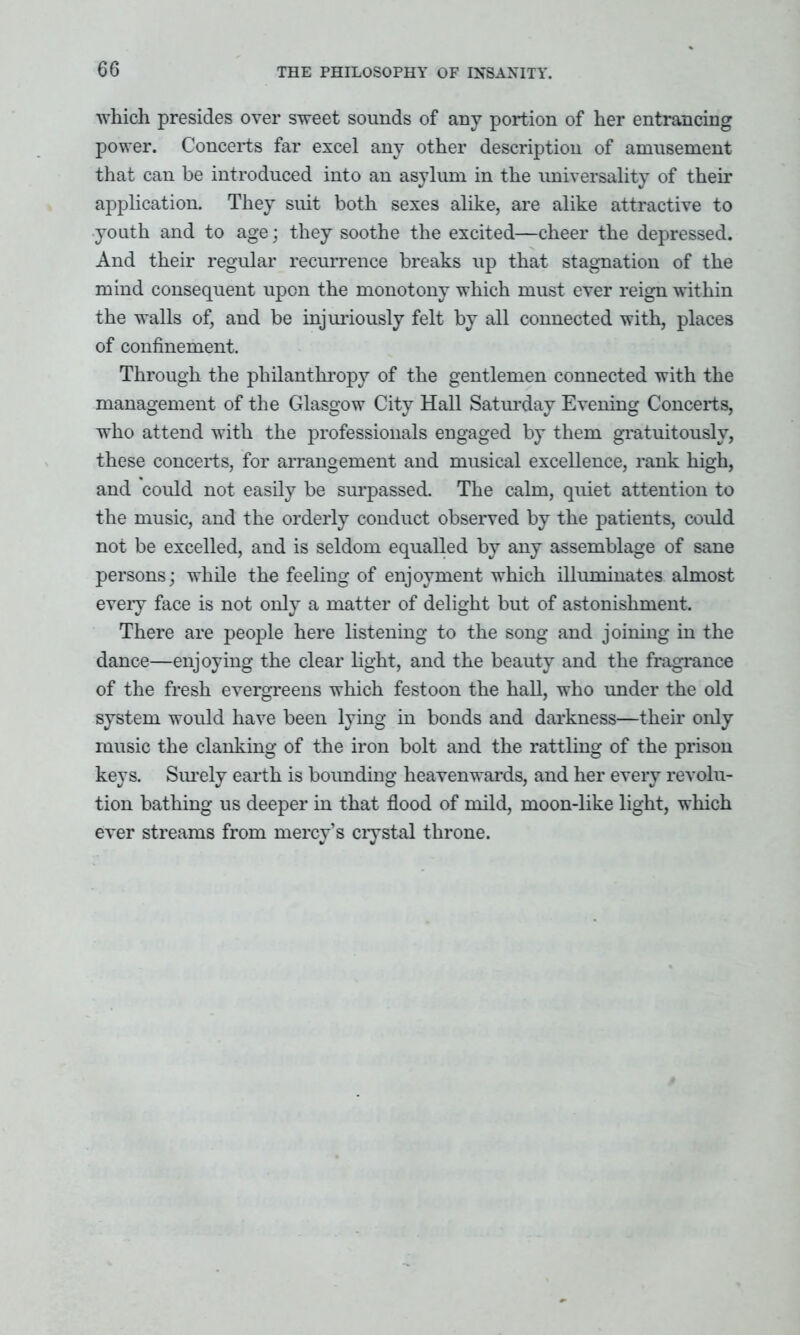 which presides over sweet sounds of any portion of her entrancing power. Concerts far excel any other description of amusement that can be introduced into an asylum in the universality of their application. They suit both sexes alike, are alike attractive to youth and to age; they soothe the excited—cheer the depressed. And their regular recurrence breaks up that stagnation of the mind consequent upon the monotony which must ever reign within the walls of, and be injuriously felt by all connected with, places of confinement. Through the philanthropy of the gentlemen connected with the management of the Glasgow City Hall Saturday Evening Concerts, who attend with the professionals engaged by them gratuitously, these concerts, for arrangement and musical excellence, rank high, and could not easily be surpassed. The calm, quiet attention to the music, and the orderly conduct observed by the patients, could not be excelled, and is seldom equalled by any assemblage of sane persons; while the feeling of enjoyment which illuminates almost every face is not only a matter of delight but of astonishment. There are people here listening to the song and joining in the dance—enjoying the clear light, and the beauty and the fragrance of the fresh evergreens which festoon the hall, who under the old system would have been lying in bonds and darkness—their only music the clanking of the iron bolt and the rattling of the prison keys. Surely earth is bounding heavenwards, and her every revolu- tion bathing us deeper in that flood of mild, moon-like light, which ever streams from mercy’s crystal throne.