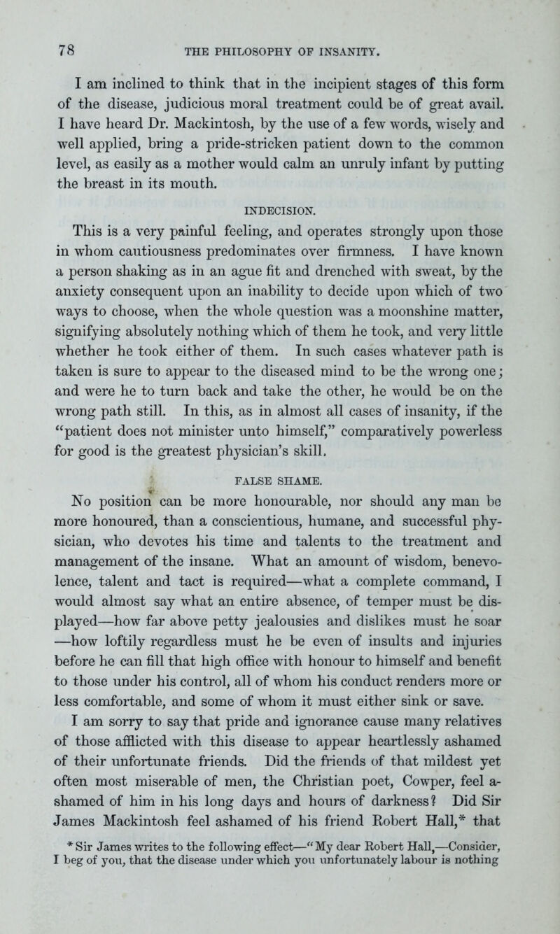 I am inclined to think that in the incipient stages of this form of the disease, judicious moral treatment could be of great avail. I have heard Dr. Mackintosh, by the use of a few words, wisely and well applied, bring a pride-stricken patient down to the common level, as easily as a mother would calm an unruly infant by putting the breast in its mouth. INDECISION. This is a very painful feeling, and operates strongly upon those in whom cautiousness predominates over firmness. I have known a person shaking as in an ague fit and drenched with sweat, by the anxiety consequent upon an inability to decide upon which of two ways to choose, when the whole question was a moonshine matter, signifying absolutely nothing which of them he took, and very little whether he took either of them. In such cases whatever path is taken is sure to appear to the diseased mind to be the wrong one; and were he to turn back and take the other, he would be on the wrong path still. In this, as in almost all cases of insanity, if the “patient does not minister unto himself,” comparatively powerless for good is the greatest physician’s skill. FALSE SHAME. No position can be more honourable, nor should any man be more honoured, than a conscientious, humane, and successful phy- sician, who devotes his time and talents to the treatment and management of the insane. What an amount of wisdom, benevo- lence, talent and tact is required—what a complete command, I would almost say what an entire absence, of temper must be dis- played—how far above petty jealousies and dislikes must he soar —how loftily regardless must he be even of insults and injuries before he can fill that high office with honour to himself and benefit to those under his control, all of whom his conduct renders more or less comfortable, and some of whom it must either sink or save. I am sorry to say that pride and ignorance cause many relatives of those afflicted with this disease to appear heartlessly ashamed of their unfortunate friends. Did the friends of that mildest yet often most miserable of men, the Christian poet, Cowper, feel a- shamed of him in his long days and hours of darkness? Did Sir James Mackintosh feel ashamed of his friend Robert Hall,* that * Sir James writes to the following effect—“ My dear Robert Hall,—Consider, I beg of you, that the disease under which you unfortunately labour is nothing