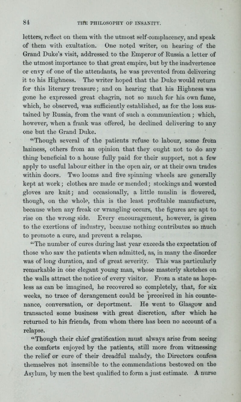 letters, reflect on them with the utmost self-complacency, and speak of them with exultation. One noted writer, on hearing of the Grand Duke’s visit, addressed to the Emperor of Russia a letter of the utmost importance to that great empire, but by the inadvertence or envy of one of the attendants, he was prevented from delivering it to his Highness. The writer hoped that the Duke would return for this literary treasure; and on hearing that his Highness was gone he expressed great chagrin, not so much for his own fame, which, he observed, was sufficiently established, as for the loss sus- tained by Russia, from the want of such a communication; which, however, when a frank was offered, he declined delivering to any one but the Grand Duke. “Though several of the patients refuse to labour, some from laziness, others from an opinion that they ought not to do any thing beneficial to a house fully paid for their support, not a few apply to useful labour either in the open air, or at their own trades within doors. Two looms and five spinning wheels are generally kept at work; clothes are made or mended; stockings and worsted gloves are knit; and occasionally, a little muslin is flowered, though, on the whole, this is the least profitable manufacture, because when any freak or wrangling occurs, the figures are apt to rise on the wrong side. Every encouragement, however, is given to the exertions of industry, because nothing contributes so iftuch to promote a cure, and prevent a relapse. “The number of cures during last year exceeds the expectation of those who saw the patients when admitted, as, in many the disorder was of long duration, and of great severity. This was particularly remarkable in one elegant young man, whose masterly sketches on the walls attract the notice of every visitor. From a state as hope- less as can be imagined, he recovered so completely, that, for six weeks, no trace of derangement could be preceived in his counte- nance, conversation, or deportment. He went to Glasgow and transacted some business with great discretion, after which he returned to his friends, from whom there has been no account of a relapse. “Though their chief gratification must always arise from seeing the comforts enjoyed by the patients, still more from witnessing the relief or cure of their dreadful malady, the Directors confess themselves not insensible to the commendations bestowed on the Asylum, by men the best qualified to form a just estimate. A nurse