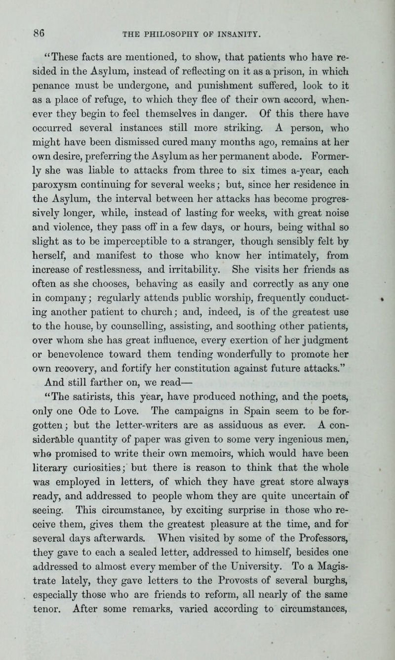 “These facts are mentioned, to show, that patients who have re- sided in the Asylum, instead of reflecting on it as a prison, in which penance must be undergone, and punishment suffered, look to it as a place of refuge, to which they flee of their own accord, when- ever they begin to feel themselves in danger. Of this there have occurred several instances still more striking. A person, who might have been dismissed cured many months ago, remains at her own desire, preferring the Asylum as her permanent abode. Former- ly she was liable to attacks from three to six times a-year, each paroxysm continuing for several weeks; but, since her residence in the Asylum, the interval between her attacks has become progres- sively longer, while, instead of lasting for weeks, with great noise and violence, they pass off in a few days, or hours, being withal so slight as to be imperceptible to a stranger, though sensibly felt by herself, and manifest to those who know her intimately, from increase of restlessness, and irritability. She visits her friends as often as she chooses, behaving as easily and correctly as any one in company; regularly attends public worship, frequently conduct- ing another patient to church; and, indeed, is of the greatest use to the house, by counselling, assisting, and soothing other patients, over whom she has great influence, every exertion of her judgment or benevolence toward them tending wonderfully to promote her own recovery, and fortify her constitution against future attacks.” And still farther on, we read— “The satirists, this year, have produced nothing, and the poets, only one Ode to Love. The campaigns in Spain seem to be for- gotten; but the letter-writers are as assiduous as ever. A con- siderable quantity of paper was given to some very ingenious men, who promised to write their own memoirs, which would have been literary curiosities; but there is reason to think that the whole was employed in letters, of which they have great store always ready, and addressed to people whom they are quite uncertain of seeing. This circumstance, by exciting surprise in those who re- ceive them, gives them the greatest pleasure at the time, and for several days afterwards. When visited by some of the Professors, they gave to each a sealed letter, addressed to himself, besides one addressed to almost every member of the University. To a Magis- trate lately, they gave letters to the Provosts of several burghs, especially those who are friends to reform, all nearly of the same tenor. After some remarks, varied according to circumstances,