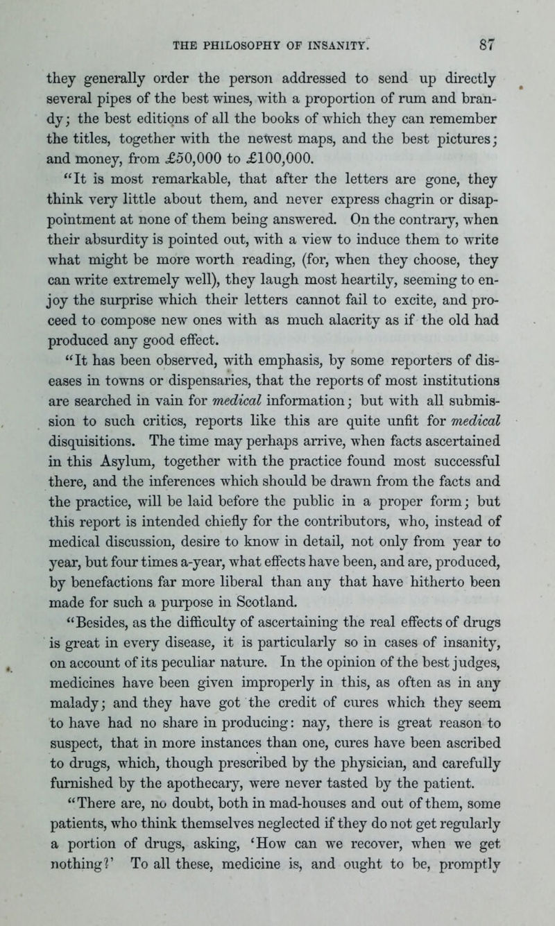 they generally order the person addressed to send up directly several pipes of the best wines, with a proportion of rum and bran- dy; the best editions of all the books of which they can remember the titles, together with the newest maps, and the best pictures; and money, from £50,000 to £100,000. “It is most remarkable, that after the letters are gone, they think very little about them, and never express chagrin or disap- pointment at none of them being answered. On the contrary, when their absurdity is pointed out, with a view to induce them to write what might be more worth reading, (for, when they choose, they can write extremely well), they laugh most heartily, seeming to en- joy the surprise which their letters cannot fail to excite, and pro- ceed to compose new ones with as much alacrity as if the old had produced any good effect. “It has been observed, with emphasis, by some reporters of dis- eases in towns or dispensaries, that the reports of most institutions are searched in vain for medical information; but with all submis- sion to such critics, reports like this are quite unfit for medical disquisitions. The time may perhaps arrive, when facts ascertained in this Asylum, together with the practice found most successful there, and the inferences which should be drawn from the facts and the practice, will be laid before the public in a proper form; but this report is intended chiefly for the contributors, who, instead of medical discussion, desire to know in detail, not only from year to year, but four times a-year, what effects have been, and are, produced, by benefactions far more liberal than any that have hitherto been made for such a purpose in Scotland. “Besides, as the difficulty of ascertaining the real effects of drugs is great in every disease, it is particularly so in cases of insanity, on account of its peculiar nature. In the opinion of the best judges, medicines have been given improperly in this, as often as in any malady; and they have got the credit of cures which they seem to have had no share in producing: nay, there is great reason to suspect, that in more instances than one, cures have been ascribed to drugs, which, though prescribed by the physician, and carefully furnished by the apothecary, were never tasted by the patient. “There are, no doubt, both in mad-houses and out of them, some patients, who think themselves neglected if they do not get regularly a portion of drugs, asking, ‘How can we recover, when we get nothing?’ To all these, medicine is, and ought to be, promptly