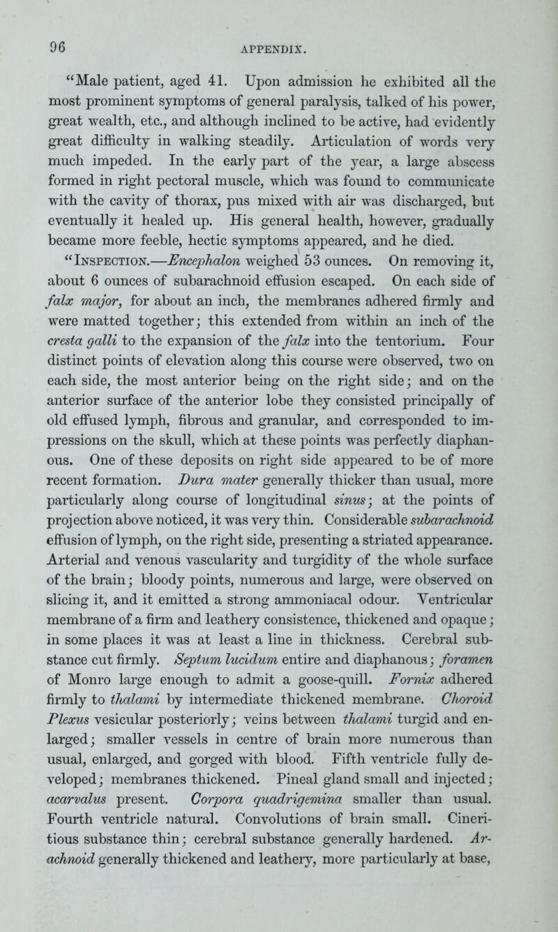 “Male patient, aged 41. Upon admission he exhibited all the most prominent symptoms of general paralysis, talked of his power, great wealth, etc., and although inclined to be active, had evidently great difficulty in walking steadily. Articulation of words very much impeded. In the early part of the year, a large abscess formed in right pectoral muscle, which was found to communicate with the cavity of thorax, pus mixed with air was discharged, but eventually it healed up. His general health, however, gradually became more feeble, hectic symptoms appeared, and he died. “Inspection.—Enxephalon weighed 53 ounces. On removing it, about 6 ounces of subarachnoid effusion escaped. On each side of falx major, for about an inch, the membranes adhered firmly and were matted together; this extended from within an inch of the cresta galli to the expansion of the falx into the tentorium. Four distinct points of elevation along this course were observed, two on each side, the most anterior being on the right side; and on the anterior surface of the anterior lobe they consisted principally of old effused lymph, fibrous and granular, and corresponded to im- pressions on the skull, which at these points was perfectly diaphan- ous. One of these deposits on right side appeared to be of more recent formation. Dura mater generally thicker than usual, more particularly along course of longitudinal sinus’, at the points of projection above noticed, it was very thin. Considerable subarachnoid effusion of lymph, on the right side, presenting a striated appearance. Arterial and venous vascularity and turgidity of the whole surface of the brain; bloody points, numerous and large, were observed on slicing it, and it emitted a strong ammoniacal odour. Ventricular membrane of a firm and leathery consistence, thickened and opaque; in some places it was at least a line in thickness. Cerebral sub- stance cut firmly. Septum lucidum entire and diaphanous; foramen of Monro large enough to admit a goose-quill. Fornix adhered firmly to thalami by intermediate thickened membrane. Choroid Plexus vesicular posteriorly; veins between thalami turgid and en- larged; smaller vessels in centre of brain more numerous than usual, enlarged, and gorged with blood. Fifth ventricle fully de- veloped; membranes thickened. Pineal gland small and injected; acarvalus present. Corpora quadrigemina smaller than usual. Fourth ventricle natural. Convolutions of brain small. Cineri- tious substance thin; cerebral substance generally hardened. Ar- achnoid generally thickened and leathery, more particularly at base,