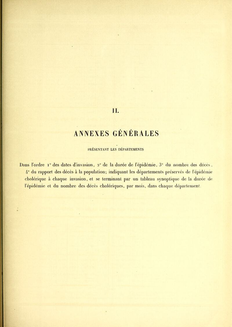 ANNEXES GÉNÉRALES PRESENTANT LES DEPARTEMENTS Dans l’ordre i° des dates d’invasion, 2° de la durée de l’épidémie, 3° du nombre des décès, 4° du rapport des décès à la population; iudiquant les départements préservés de l’épidémie cholérique à chaque invasion, et se terminant par un tableau synoptique de la durée de l’épidémie et du nombre des décès cholériques, par mois, dans chaque département.