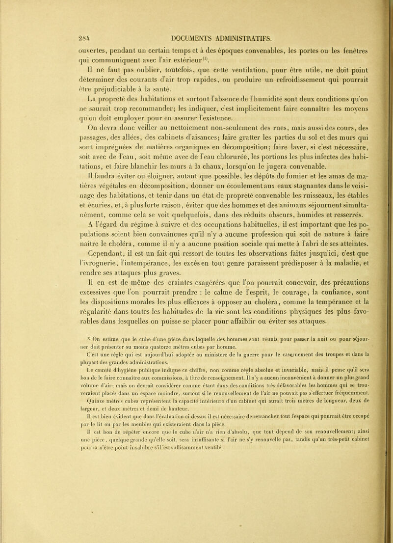 ouvertes, pendant un certain temps et à des époques convenables, les portes ou les fenêtres qui communiquent avec l’air extérieur(1). Il ne faut pas oublier, toutefois, que cette ventilation, pour être utile, ne doit point déterminer des courants d’air trop rapides, ou produire un refroidissement qui pourrait être préjudiciable à la santé. La propreté des habitations et surtout l’absence de l’humidité sont deux conditions qu’on ne saurait trop recommander; les indiquer, c’est implicitement faire connaître les moyens qu’on doit employer pour en assurer l’existence. On devra donc veiller ail nettoiement non-seulement des rues, mais aussi des cours, des passages, des allées, des cabinets d’aisances; faire gratter les parties du sol et des murs qui sont imprégnées de matières organiques en décomposition; faire laver, si c’est nécessaire, soit avec de l’eau, soit même avec de l’eau chlorurée, les portions les plus infectes des habi- tations, et faire blanchir les murs à la chaux, lorsqu’on le jugera convenable. Il faudra éviter ou éloigner, autant que possible, les dépôts de fumier et les amas de ma- tières végétales en décomposition, donner un écoulement aux eaux stagnantes dans le voisi- nage des habitations, et tenir dans un état de propreté convenable les ruisseaux, les étables et écuries, et, à plus forte raison, éviter que des hommes et des animaux séjournent simulta- nément, comme cela se voit quelquefois, dans des réduits obscurs, humides et resserrés. A l’égard du régime à suivre et des occupations habituelles, il est important que les po- pulations soient bien convaincues qu’il n’y a aucune profession qui soit de nature à faire naître le choléra, comme il n’y a aucune position sociale qui mette à l’abri de ses atteintes. Cependant, il est un fait qui ressort de toutes les observations faites jusqu’ici, c’est que l’ivrognerie, l’intempérance, les excès en tout genre paraissent prédisposer à la maladie, et rendre ses attaques plus graves. Il en est de même des craintes exagérées que l’on pourrait concevoir, des précautions excessives que l’on pourrait prendre : le calme de l’esprit, le courage, la confiance, sont les dispositions morales les plus efficaces à opposer au choléra, comme la tempérance et la régularité dans toutes les habitudes de la vie sont les conditions physiques les plus favo- rables dans lesquelles on puisse se placer pour affaiblir ou éviter ses attaques. (1> On eslime que le cube d’une pièce dans laquelle des hommes sont réunis pour passer la nuit ou pour séjour- ner doit présenter au moins quatorze mètres cubes par homme. C’est une règle qui est aujourd’hui adoptée au ministère de la guerre pour le casernement des troupes et dans la plupart des grandes administrations. Le comité d’hygiène publique indique ce chiffre, non comme règle absolue et invariable, mais il pense qu’il sera bon de le faire connaître aux commissions, à titre de renseignement. Il n’y a aucun inconvénient à donner un plus grand volume d’air; mais on devrait considérer comme étant dans des conditions très-défavorables les hommes qui se trou- veraient placés dans un espace moindre, surtout si le renouvellement de l’air ne pouvait pas s’effectuer fréquemment. Quinze mètres cubes représentent la capacité intérieure d’un cabinet qui aurait trois mètres de longueur, deux de largeur, et deux mètres et demi de hauteur. Il est bien évident que dans l’évaluation ci dessus il est nécessaire de retrancher tout l’espace qui pourrait être occupé par le lit ou par les meubles qui existeraient dans la pièce. Il est bon de répéter encore que le cube d’air n’a rien d’absolu, que tout dépend de son renouvellement; ainsi une pièce, quelque grande qu’elle soit, sera insuffisante si l’air ne s’y renouvelle pas, tandis qu’un très-petit cabinet pourra n’être poin t insalubre s’il est suffisamment ventilé.