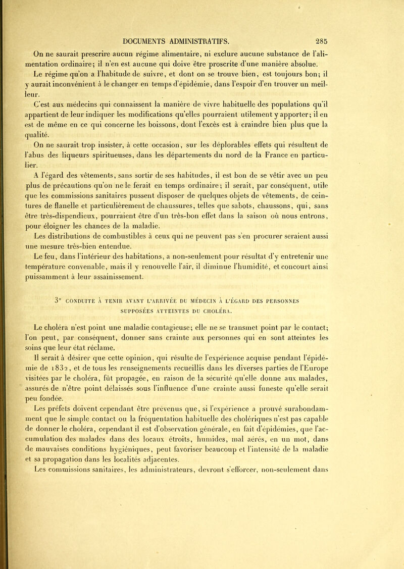 On ne saurait prescrire aucun régime alimentaire, ni exclure aucune substance de l’ali- mentation ordinaire; il n’en est aucune qui doive être proscrite d’une manière absolue. Le régime qu’on a l’habitude de suivre, et dont on se trouve bien, est toujours bon; il y aurait inconvénient à le changer en temps d’épidémie, dans l’espoir d’en trouver un meil- leur. C’est aux médecins qui connaissent la manière de vivre habituelle des populations qu’il appartient de leur indiquer les modifications qu’elles pourraient utilement y apporter; il en est de même en ce qui concerne les boissons, dont l’excès est à craindre bien plus que la On ne saurait trop insister, à cette occasion, sur les déplorables effets qui résultent de l’abus des liqueurs spiritueuses, dans les départements du nord de la France en particu- lier. A l’égard des vêtements, sans sortir de ses habitudes, il est bon de se vêtir avec un peu plus de précautions qu’on ne le ferait en temps ordinaire; il serait, par conséquent, utile que les commissions sanitaires pussent disposer de quelques objets de vêtements, de cein- tures de flanelle et particulièrement de chaussures, telles que sabots, chaussons, qui, sans être très-dispendieux, pourraient être d’un très-bon effet dans la saison où nous entrons, pour éloigner les chances de la maladie. Les distributions de combustibles à ceux qui ne peuvent pas s’en procurer seraient aussi une mesure très-bien entendue. Le feu, dans l’intérieur des habitations, a non-seulement pour résultat d’y entretenir une température convenable, mais il y renouvelle l’air, il diminue l’humidité, et concourt ainsi puissamment à leur assainissement. 3° CONDUITE À TENIR AVANT L’ARRIVEE DU MEDECIN À L’ÉGARD DES PERSONNES SUPPOSÉES ATTEINTES DU CHOLÉRA. Le choléra n’est point une maladie contagieuse; elle ne se transmet point par le contact; l’on peut, par conséquent, donner sans crainte aux personnes qui en sont atteintes les soins que leur état réclame. Il serait à désirer que cette opinion, qui résulte de l’expérience acquise pendant l’épidé- mie de i832, et de tous les renseignements recueillis dans les diverses parties de l’Europe visitées par le choléra, fût propagée, en raison de la sécurité quelle donne aux malades, assurés de n’être point délaissés sous l’influence d’une crainte aussi funeste qu’elle serait peu fondée. Les préfets doivent cependant être prévenus que, si l’expérience a prouvé surabondam- ment que le simple contact ou la fréquentation habituelle des cholériques n’est pas capable de donner le choléra, cependant il est d’observation générale, en fait d’épidémies, que l’ac- cumulation des malades dans des locaux étroits, humides, mal aérés, en un mot, dans de mauvaises conditions hygiéniques, peut favoriser beaucoup et l’intensité de la maladie et sa propagation dans les localités adjacentes. Les commissions sanitaires, les administrateurs, devront s’efforcer, non-seulement dans