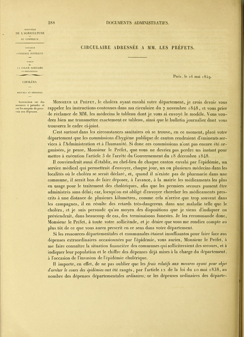 MINISTÈRE DE L'AGRICULTURE ET DU COMMERCE. DIVISION Dü COMMERCE INTÉRIEUR. BUREAU de LA POLICE SANITAIRE ET INDUSTRIELLE. CHOLÉRA. CIRCULAIRE ADRESSÉE A MM. LES PRÉFETS. Paris, le 26 mai 184g. MESURES F.T DEPENSES. Instruction sur des mesures à prendre et sur les moyens de pour- voir aux dépenses. Monsieur le Préfet, le choléra ayant envahi votre département, je crois devoir vous rappeler les instructions contenues dans ma circulaire du 7 novembre 1848 , et vous prier de réclamer de MM. les médecins le tableau dont je vous ai envoyé le modèle. Vous vou- drez bien me transmettre exactement ce tableau, ainsi que le bulletin journalier dont vous trouverez le cadre ci-joint. C’est surtout dans les circonstances sanitaires où se trouve, en ce moment, placé votre département que les commissions d’hygiène publique de canton rendraient d’éminents ser- ganisées, je pense, Monsieur le Préfet, que vous ne devriez pas perdre un instant pour mettre à exécution l’article 3 de l’arrêté du Gouvernement du 18 décembre 1848. Il conviendrait aussi d’établir, au chef-lieu de chaque canton envahi par l’épidémie, un service médical qui permettrait d’envoyer, chaque jour, un ou plusieurs médecins dans les localités où le choléra se serait déclaré, et, quand il n’existe pas de pharmacie dans une commune, il serait bon de faire déposer, à l’avance, à la mairie les médicaments les plus en usage pour le traitement des cholériques, afin que les premiers secours pussent être administrés sans délai; car, lorsqu’on est obligé d’envoyer chercher les médicaments pres- crits à une distance de plusieurs kilomètres, comme cela n’arrive que trop souvent dans les campagnes, il en résulte des retards très-dangereux dans une maladie telle que le choléra, et je suis persuadé qu’au moyen des dispositions que je viens d’indiquer on préviendrait, dans beaucoup de cas, des terminaisons funestes. Je les recommande donc, Monsieur le Préfet, à toute votre sollicitude, et je désire que vous me rendiez compte au plus tôt de ce que vous aurez prescrit en ce sens dans votre département. Si les ressources départementales et communales étaient insuffisantes pour faire face aux dépenses extraordinaires occasionnées par l’épidémie, vous auriez, Monsieur le Préfet, à me faire connaître la situation financière des communes qui solliciteraient des secours, et à indiquer leur population et le chiffre des dépenses déjà mises à la charge du département, à l’occasion de l’invasion de l’épidémie cholérique. Il importe, en effet, de ne pas oublier que les frais relatifs aux mesures ayant pour objet d’arrêter le cours des épidémies ont été rangés, par l’article 12 de la loi du 10 mai 1838, au nombre des dépenses départementales ordinaires; or les dépenses ordinaires des départe-