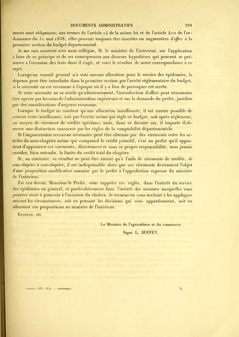 ments sont obligatoires ; aux termes de l’article 14 de la même loi et de l’article 4io de l’or- donnance du 3 î mai 1838, elles peuvent toujours être inscrites ou augmentées cl’ojfice à la première section du budget départemental. Je me suis concerté avec mon collègue, M. le ministre de l’intérieur, sur l’application à faire de ce principe et de ses conséquences aux diverses hypothèses qui peuvent se pré- senter à l’occasion des frais dont il s’agit, et voici le résultat de notre correspondance à ce sujet. Lorsqu’un conseil général n’a voté aucune allocation pour le service des épidémies, la dépense peut être introduite dans la première section par l’arrêté réglementaire du budget, si la nécessité en est reconnue à l’époque où il y a lieu de provoquer cet arrêté. Si cette nécessité ne se révèle qu’ultérieurement, l’introduction d’office peut néanmoins être opérée par lessoinsde l’administration supérieure et sur la demande du préfet, justifiée par des considérations d’urgence reconnue. Lorsque le budget ne contient qu’une allocation insuffisante, il est encore possible de couvrir celte insuffisance, soit par l’arrêté même qui règle ce budget, soit après règlement, au moyen de virement de crédits spéciaux; mais, dans ce dernier cas, il importe d’ob- server une distinction consacrée parles règles de la comptabilité départementale. Si l’augmentation reconnue nécessaire peut être obtenue par des virements entre les ar- ticles du sous-chapitre même qui comprend le crédit primitif, c’est au préfet qu’il appar- tient d’approuver ces virements, directement et sous sa propre responsabilité, sans jamais excéder, bien entendu, la limite du crédit total du chapitre. Si, au contraire, ce résultat ne peut être atteint qu’à l’aide de virements de crédits, de sous-chapitre à sous-chapitre, il est indispensable alors que ces virements deviennent l’objet d’une proposition modificative soumise par le préfet à l’approbation expresse du ministre de l’intérieur. J’ai cru devoir, Monsieur le Préfet, vous rappeler ces règles, dans l’intérêt du service des épidémies en général, et particulièrement dans l’intérêt des mesures auxquelles vous pourrez avoir à pourvoir à l’occasion du choléra. Je termine en vous invitant à les appliquer suivant les circonstances, soit en prenant les décisions qui vous appartiennent, soit en adressant vos propositions au ministre de l’intérieur. Recevez, etc. Le Ministre de l’agriculture et du commerce, Signé L. BUFFET. 37 UlOf.Kl'.A 1 853-1 854. — STATISTIQUE.