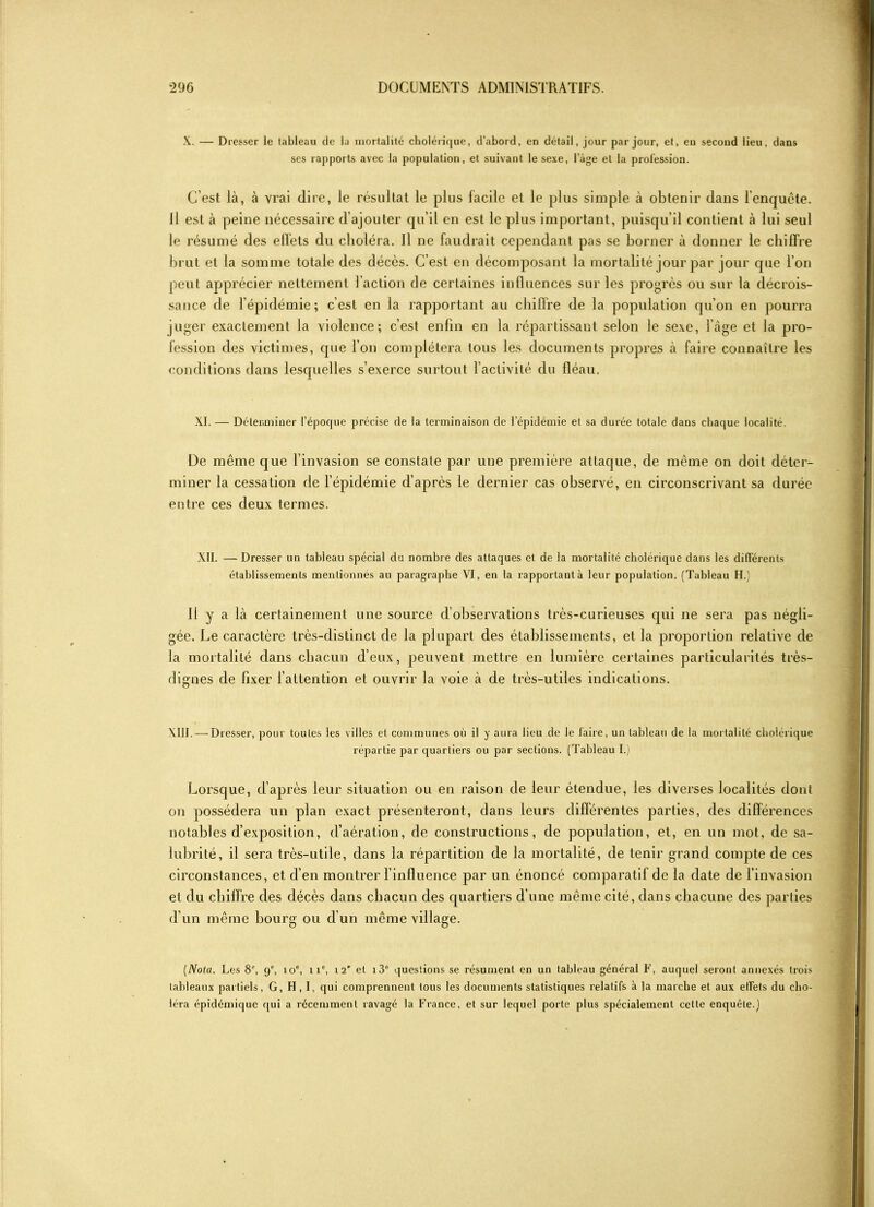 X. — Dresser le tableau de la mortalité cholérique, d’abord, en détail, jour par jour, et, eu second lieu, dans ses rapports avec la population, et suivant le sexe, l’àge et la profession. C’est là, à vrai dire, le résultat le plus facile et le plus simple à obtenir dans l’enquête. Il est à peine nécessaire d’ajouter qu’il en est le plus important, puisqu’il contient à lui seul le résumé des effets du choléra. Il ne faudrait cependant pas se borner à donner le chiffre brut et la somme totale des décès. C’est en décomposant la mortalité jour par jour que l’on peut apprécier nettement l’action de certaines influences sur les progrès ou sur la décrois- sance de l’épidémie ; c’est en la rapportant au chiffre de la population qu’on en pourra juger exactement la violence; c’est enfin en la répartissant selon le sexe, l’âge et la pro- fession des victimes, que l’on complétera tous les documents propres à faire connaître les conditions dans lesquelles s’exerce surtout l’activité du fléau. XI. — Déterminer l’époque précise de la terminaison de l’épidémie et sa durée totale dans chaque localité. De même que l’invasion se constate par une première attaque, de même on doit déter- miner la cessation de l’épidémie d’après le dernier cas observé, en circonscrivant sa durée entre ces deux termes. XII. — Dresser un tableau spécial du nombre des attaques et de la mortalité cholérique dans les différents établissements mentionnés au paragraphe VI, en la rapportant à leur population. (Tableau H.' 11 y a là certainement une source d’observations très-curieuses qui ne sera pas négli- gée. Le caractère très-distinct de la plupart des établissements, et la proportion relative de la mortalité dans chacun d’eux, peuvent mettre en lumière certaines particularités très- dignes de fixer l’attention et ouvrir la voie à de très-utiles indications. XIII. — Dresser, pour toutes les villes et communes où il y aura lieu de le faire, un tableau de la mortalité cholérique répartie par quartiers ou par sections. (Tableau I.) Lorsque, d’après leur situation ou en raison de leur étendue, les diverses localités dont on possédera un plan exact présenteront, dans leurs différentes parties, des différences notables d’exposition, d’aération, de constructions, de population, et, en un mot, de sa- lubrité, il sera très-utile, dans la répartition de la mortalité, de tenir grand compte de ces circonstances, et. d’en montrer l’influence par un énoncé comparatif de la date de l’invasion et du chiffre des décès dans chacun des quartiers d’une même cité, dans chacune des parties d’un même bourg ou d’un même village. (Nota. Les 8P, 9e, 10e, 11°, 12' el i3° questions se résument en un tableau général F, auquel seront annexés trois tableaux partiels, G, H, I, qui comprennent tous les documents statistiques relatifs à la marche et aux effets du cho- léra épidémique qui a récemment ravagé la France, et sur lequel porte plus spécialement cette enquête.]