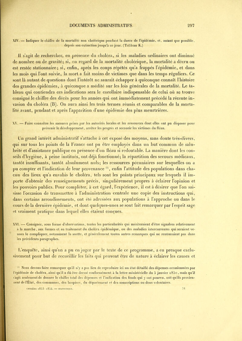 XIV. — Indiquer le chiffre de la mortalité non cholérique pendant la durée de l’épidémie, et, autant que possible, depuis son extinction jusqu’à ce jour. (Tableau K.) Il s’agit de rechercher, en présence du choléra, si les maladies ordinaires ont diminué de nombre ou de gravité; si, en regard de la mortalité cholérique, la mortalité a décru ou est restée stationnaire; si, enfin, après les coups répétés qu’a frappés l’épidémie, et dans les mois qui l’ont suivie, la mort a fait moins de victimes que dans les temps réguliers. Ce sont là autant de questions dont l’intérêt ne saurait échapper à quiconque connaît l’histoire des grandes épidémies, à quiconque a médité sur les lois générales de la mortalité. Le ta- bleau qui contiendra ces indications sera le corollaire indispensable de celui où se trouve consigné le chiffre des décès pour les années qui ont immédiatement précédé la récente in- vasion du choléra (B). On aura ainsi les trois termes réunis et comparables de la morta- lité avant, pendant et après l’apparition d’une épidémie des plus meurtrières. XV. — Faire connaître les mesures prises par les autorités locales et les ressources dont elles ont pu disposer pour prévenir le développement, arrêter les progrès et secourir les victimes du fléau. Un grand intérêt administratif s’attache à cet exposé des moyens, sans doute très-divers, qui sur tous les points de la France ont pu être employés dans un but commun de salu- brité et d’assistance publique en présence d’un fléau si redoutable. La manière dont les con- seils d’hygiène, à peine institués, ont déjà fonctionné; la répartition des secours médicaux, tantôt insuffisants, tantôt absolument nuis; les ressources pécuniaires sur lesquelles on a pu compter et l’indication de leur provenance (i), enfin l’attitude des populations dans cha- cun des lieux qu’a envahis le choléra, tels sont les points principaux sur lesquels il im- porte d’obtenir des renseignements précis, singulièrement propres à éclairer l’opinion et les pouvoirs publics. Pour compléter, à cet égard, l’expérience, il est à désirer que l’on sai- sisse l’occasion de transmettre à l’administration centrale une copie des instructions qui, dans certains arrondissements, ont été adressées aux populations à l’approche ou dans le cours de la dernière épidémie, et dont quelques-unes se sont fait remarquer par l’esprit sage et vraiment pratique dans lequel elles étaient conçues. XVI. — Consigner, sous forme d’observations, toutes les particularités qui mériteraient d’être signalées relativement à la marche, aux formes et au traitement du choléra épidémique, ou clés maladies intercurrentes qui seraient ve- nues le compliquer, notamment la suettc, et généralement toutes autres remarques qui ne rentreraient pas dans les précédents paragraphes. L’enquête, ainsi qu’on a pu en juger par le texte de ce programme, a eu presque exclu- sivement pour but de recueillir les faits qui peuvent être de nature à éclairer les causes et (l) Nous devons faire remarquer qu’il n’y a pas lieu de reproduire ici un état détaillé des dépenses occasionnées par l’épidémie de choléra, ainsi qu’il a dû être dressé conformément à la lettre ministérielle du 5 janvier i85o , mais qu’il s'agit seulement de donner le chiffre total des dépenses et l’indication des fonds qui y ont pourvu, soit qu’ils provien- nent de l’Etat, des communes, des hospices, du département et des souscriptions ou dons volontaires. CHOLÉRA 1 8 5 3 - 1 8 54 ■ — STATISTIQUE. 38