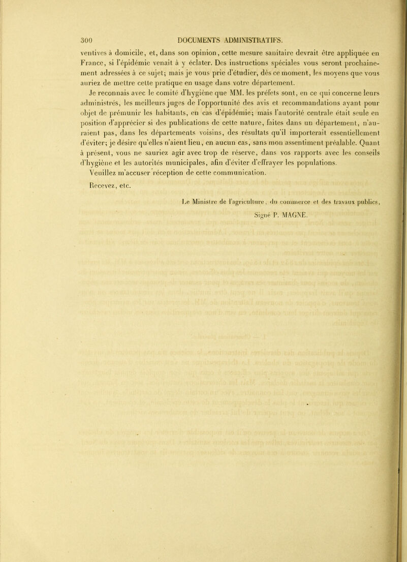 ventives à domicile, et, dans son opinion, cette mesure sanitaire devrait être appliquée en France, si l’épidémie venait à y éclater. Des instructions spéciales vous seront prochaine- ment adressées à ce sujet; mais je vous prie d’étudier, dès ce moment, les moyens que vous auriez de mettre celte pratique en usage dans votre département. Je reconnais avec le comité d’hygiène que MM. les préfets sont, en ce qui concerne leurs administrés, les meilleurs juges de l’opportunité des avis et recommandations avant pour objet de prémunir les habitants, en cas d’épidémie; mais l’autorité centrale était seule en position d’apprécier si des publications de cette nature, laites dans un département, n’au- raient pas, dans les départements voisins, des résultats qu’il importerait essentiellement d’éviter; je désire qu’elles n’aient lieu, en aucun cas, sans mon assentiment préalable. Quant à présent, vous ne sauriez agir avec trop de réserve, dans vos rapports avec les conseils d’hygiène et les autorités municipales, afin d’éviter d’effrayer les populations. Veuillez m’accuser réception de cette communication. Recevez, etc. Le Ministre de l’agriculture, du commerce et des travaux publics, Signé P. MAGNE.