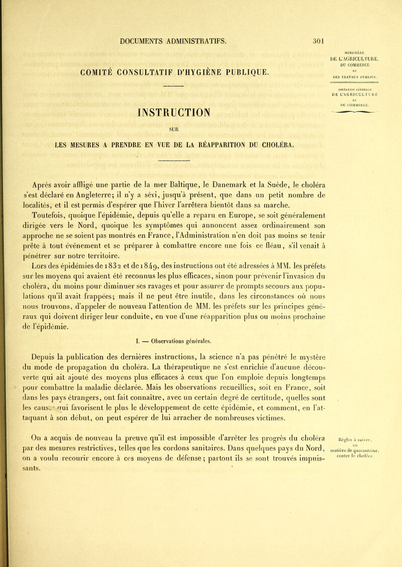 COMITÉ CONSULTATIF D’HYGIÈNE PUBLIQUE. INSTRUCTION SUR LES MESURES A PRENDRE EN VUE DE LA RÉAPPARITION DU CHOLÉRA. MINISTERE DE L’AGRICULTURE, DU COMMERCE ET DES TRAVAUX PUBLICS. DIRECTION GÉNÉRALE DE L’AGRICULTURE ET DU COMMERCE. Après avoir affligé une partie de la mer Baltique, le Danemark et la Suède, le choléra s’est déclaré en Angleterre; il n’y a sévi, jusqu’à présent, que dans un petit nombre de localités, et il est permis d’espérer que l’hiver l’arrêtera bientôt dans sa marche. Toutefois, quoique l’épidémie, depuis quelle a reparu en Europe, se soit généralement dirigée vers le Nord, quoique les symptômes qui annoncent assez ordinairement son approche ne se soient pas montrés en France, l’Administration n’en doit pas moins se tenir prête à tout événement et se préparer à combattre encore une fois ce fléau, s’il venait à pénétrer sur notre territoire. Lors des épidémies de 183 2 et de 1849, des instructions ont été adressées à MM. les préfets sur les moyens qui avaient été reconnus les plus efficaces, sinon pour prévenir l’invasion du choléra, du moins pour diminuer ses ravages et pour assurer de prompts secours aux popu- lations qu’il avait frappées; mais il ne peut être inutile, dans les circonstances où nous nous trouvons, d’appeler de nouveau l’attention de MM. les préfets sur les principes géné- raux qui doivent diriger leur conduite, en vue d’une réapparition plus ou moins prochaine de l’épidémie. I. — Observations générales. Depuis la publication des dernières instructions, la science n’a pas pénétré le mystère du mode de propagation du choléra. La thérapeutique ne s’est enrichie d’aucune décou- verte qui ait ajouté des moyens plus efficaces à ceux que l’on emploie depuis longtemps pour combattre la maladie déclarée. Mais les observations recueillies, soit en France, soit dans les pays étrangers, ont fait connaître, avec un certain degré de certitude, quelles sont les caus^ oui favorisent le plus le développement de cette épidémie, et comment, en l’at- taquant à son début, on peut espérer de lui arracher de nombreuses victimes. On a acquis de nouveau la preuve qu’il est impossible d’arrêter les progrès du choléra Règles à suivre, par des mesures restrictives, telles que les cordons sanitaires. Dans quelques pays du Nord, matière de quarantaine, on a voulu recourir encore à ces moyens de défense; partout ils se sont trouvés impuis- contre le choiera sants.