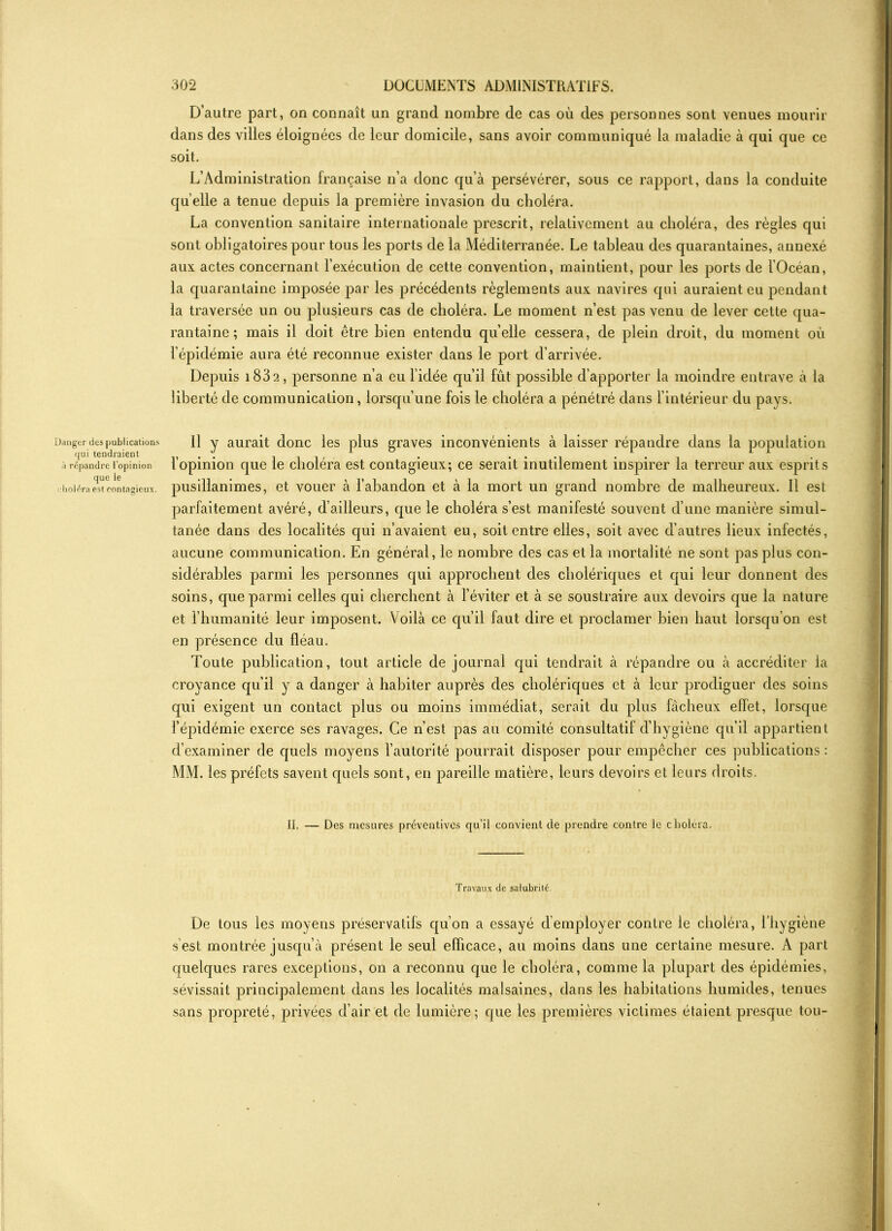 Danger des publications (|ui tendraient à répandre l’opinion que le holéra est contagieux. D’autre part, on connaît un grand nombre de cas où des personnes sont venues mourir dans des villes éloignées de leur domicile, sans avoir communiqué la maladie à qui que ce soit. L’Administration française n’a donc qu’à persévérer, sous ce rapport, dans la conduite quelle a tenue depuis la première invasion du choléra. La convention sanitaire internationale prescrit, relativement au choléra, des règles qui sont obligatoires pour tous les ports de la Méditerranée. Le tableau des quarantaines, annexé aux actes concernant l’exécution de cette convention, maintient, pour les ports de l'Océan, la quarantaine imposée par les précédents règlements aux navires qui auraient eu pendant la traversée un ou plusieurs cas de choléra. Le moment n’est pas venu de lever cette qua- rantaine ; mais il doit être bien entendu quelle cessera, de plein droit, du moment où l’épidémie aura été reconnue exister dans le port d’arrivée. Depuis 183 2, personne n’a eu l’idée qu’il fût possible d’apporter la moindre entrave à la liberté de communication, lorsqu’une fois le choléra a pénétré dans l’intérieur du pavs. 11 y aurait donc les plus graves inconvénients à laisser répandre dans la population l’opinion que le choléra est contagieux; ce serait inutilement inspirer la terreur aux esprits pusillanimes, et vouer à l’abandon et à la mort un grand nombre de malheureux. Il est parfaitement avéré, d’ailleurs, que le choléra s’est manifesté souvent d’une manière simul- tanée dans des localités qui n’avaient eu, soit entre elles, soit avec d’autres lieux infectés, aucune communication. En général, le nombre des cas et la mortalité ne sont pas plus con- sidérables parmi les personnes qui approchent des cholériques et qui leur donnent des soins, que parmi celles qui cherchent à l’éviter et à se soustraire aux devoirs que la nature et l’humanité leur imposent. Voilà ce qu’il faut dire et proclamer bien haut lorsqu’on est en présence du fléau. Toute publication, tout article de journal qui tendrait à répandre ou à accréditer la croyance qu’il y a danger à habiter auprès des cholériques et à leur prodiguer des soins qui exigent un contact plus ou moins immédiat, serait du plus fâcheux effet, lorsque l’épidémie exerce ses ravages. Ce n’est pas au comité consultatif d’hygiène qu’il appartient d’examiner de quels moyens l’autorité pourrait disposer pour empêcher ces publications : MM. les préfets savent quels sont, en pareille matière, leurs devoirs et leurs droits. II. — Des mesures préventives qu’il convient de prendre contre le choléra. Travaux de salubrité. De tous les moyens préservatifs qu’on a essayé d’employer contre le choléra, l’hygiène s est montrée jusqu’à présent le seul efficace, au moins dans une certaine mesure. A part quelques rares exceptions, on a reconnu que le choléra, comme la plupart des épidémies, sévissait principalement dans les localités malsaines, dans les habitations humides, tenues sans propreté, privées d’air et de lumière; que les premières victimes étaient presque tou-