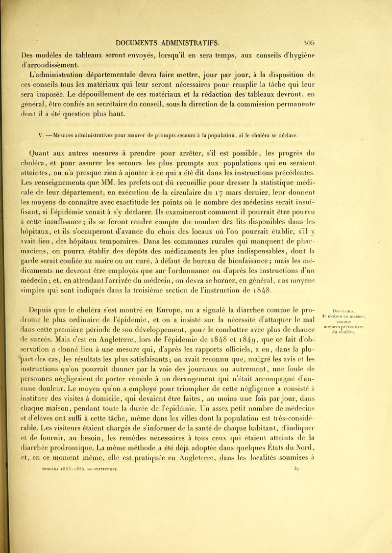 Des modèles de tableaux seront envoyés, lorsqu’il en sera temps, aux conseils d’hygiène d’arrondissement. L’administration départementale devra faire mettre, jour par jour, à la disposition de ces conseils tous les matériaux qui leur seront nécessaires pour remplir la tâche qui leur sera imposée. Le dépouillement de ces matériaux et la rédaction des tableaux devront, en général, être confiés au secrétaire du conseil, sous la direction de la commission permanente dont il a été question plus haut. V. —Mesures administratives pour assurer de prompts secours à la population, si le choléra se déclare. Quant aux autres mesures à prendre pour arrêter, s’il est possible, les progrès du choléra, et pour assurer les secours les plus prompts aux populations qui en seraient atteintes, on n’a presque rien à ajouter à ce qui a été dit dans les instructions précédentes. Les renseignements que MM. les préfets ont dû recueillir pour dresser la statistique médi- cale de leur département, en exécution de la circulaire du 17 mars dernier, leur donnent les moyens de connaître avec exactitude les points où le nombre des médecins serait insuf- fisant, si l’épidémie venait à s’y déclarer. Ils examineront comment il pourrait être pourvu à cette insuffisance; ils se feront rendre compte du nombre des lits disponibles dans les hôpitaux, et ils s’occuperont d’avance du choix des locaux où l’on pourrait établir, s’il y avait lieu, des hôpitaux temporaires. Dans les communes rurales qui manquent de phar- maciens, on pourra établir des dépôts des médicaments les plus indispensables, dont l'a garde serait confiée au maire ou au curé, à défaut de bureau de bienfaisance ; mais les mé- dicaments 11e devront être employés que sur l’ordonnance ou d’après les instructions d’un médecin ; et, en attendant l’arrivée du médecin, on devra se borner, en général, aux moyens simples qui sont indiqués dans la troisième section de l’instruction de 1848. Depuis que le choléra s’est montré en Europe, on a signalé la diarrhée comme le pro- drome le plus ordinaire de l’épidémie, et on a insisté sur la nécessité d’attaquer le mal dans cette première période de son développement, pour le combattre avec plus de chance de succès. Mais c’est en Angleterre, lors de l’épidémie de 1848 et 1849, d116 ce d’ob- servation a donné lieu à une mesure qui, d’après les rapports officiels, a eu, dans la plu- part des cas, les résultats les plus satisfaisants; on avait reconnu que, malgré les avis et les instructions qu’on pourrait donner par la voie des journaux ou autrement , une foule de personnes négligeaient de porter remède à un dérangement qui n’était accompagné d’au- cune douleur. Le moyen qu’on a employé pour triompher de cette négligence a consisté à instituer des visites à domicile, qui devaient être faites, au moins une fois par jour, dans chaque maison, pendant toute la durée de l’épidémie. Un assez petit nombre de médecins et d’élèves ont suffi à cette tâche, même dans les villes dont la population est très-considé- rable. Les visiteurs étaient chargés de s’informer de la santé de chaque habitant, d’indiquer et de fournir, au besoin, les remèdes nécessaires à tous ceux qui étaient atteints de la diarrhée prodromique. La même méthode a été déjà adoptée dans quelques Etats du Nord, et, en ce moment même, elle est pratiquée en Angleterre, dans les localités soumises à CHOLÉRA l853-l854. STATISTIQUE. 3q Des visites, de maison en maison , comme mesures préventives du choléra.