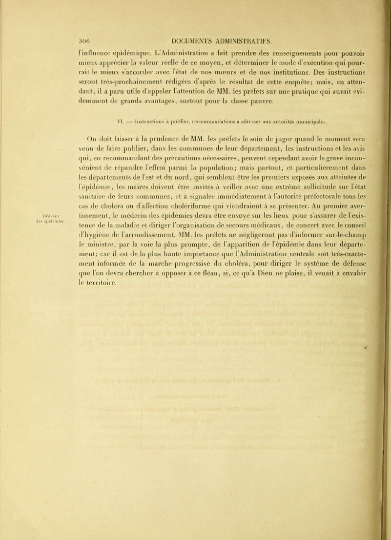 Médecin des épidémies. l'influence épidémique. L’Administration a fait prendre des renseignements pour pouvoir mieux apprécier la valeur réelle de ce moyen, et déterminer le mode d’exécution qui pour- rait le mieux s’accorder avec l’état de nos mœurs et de nos institutions. Des instructions seront très-prochainement rédigées d’après le résultat de cette enquête; mais, en atten- dant, il a paru utile d’appeler l’attention de MM. les préfets sur une pratique qui aurait évi- demment de grands avantages, surtout pour la classe pauvre. VI. — Inslmctious à publier, recoinmandalious à adresser aux autorités municipales. On doit laisser à la prudence de MM. les prélets le soin de juger quand le moment sera venu de faire publier, dans les communes de leur département, les instructions et les avis qui, en recommandant des précautions nécessaires, peuvent cependant avoir le grave incon- vénient de répandre l'effroi parmi la population; mais partout, et particulièrement dans les départements de l’est et du nord, qui semblent être les premiers exposés aux atteintes de l’épidémie, les maires doivent être invités à veiller avec une extrême sollicitude sur l’état sanitaire de leurs communes, et à signaler immédiatement à l’autorité préfectorale tous les cas de choléra ou d’affection cholériforme qui viendraient à se présenter. Au premier aver- tissement, le médecin des épidémies devra être envoyé sur les lieux pour s’assurer de l’exis- tence de la maladie et diriger l’organisation de secours médicaux, de concert avec le conseil d’hygiène de l’arrondissement. MM. les préfets ne négligeront pas d’informer sur-le-champ le ministre, par la voie la plus prompte, de l’apparition de l’épidémie dans leur départe- ment; car il est de la plus haute importance que l’Administration centrale soit très-exacte- ment informée de la marche progressive du choléra, pour diriger le système de défense que l’on devra chercher à opposer à ce fléau, si, ce qu’à Dieu ne plaise, il venait à envahir le territoire.