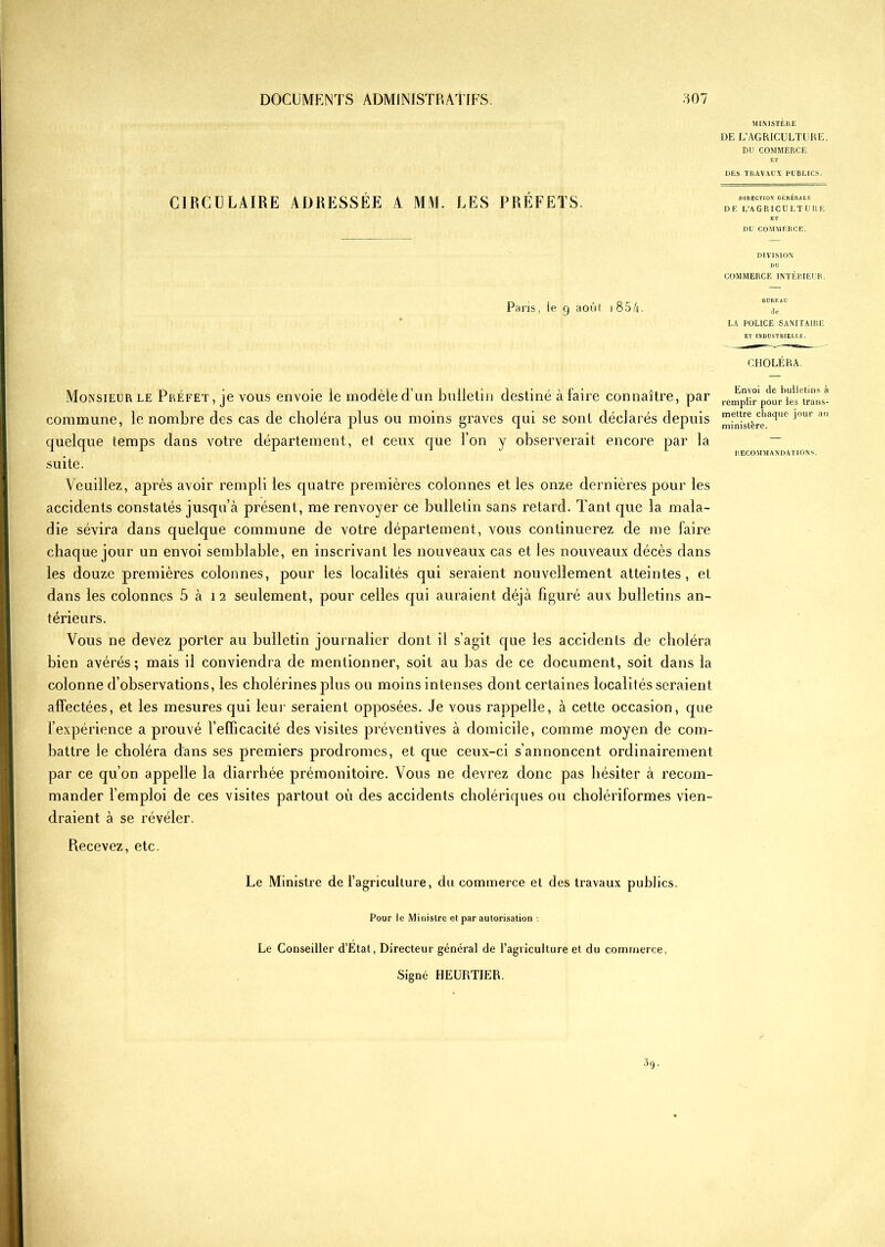 CIRCULAIRE ADRESSÉE A MM. LES PRÉFETS Paris, le g août i 854. MINISTÈRE DE L’AGRICULTURE, DU COMMERCE ET DES TRAVAUX PUBLICS. DIRECTION GÉNÉRALE DE L’AGRICULTURE ET DU COMMERCE. DIVISION DU COMMERCE INTÉRIEUR. BUREAU de LA POLICE SANITAIRE ET INDUSTRIELLE. CHOLÉRA. Monsieur le Préfet, je vous envoie le modèle d’un bulletin destiné à faire connaître, par commune, le nombre des cas de choléra plus ou moins graves qui se sont déclarés depuis quelque temps dans votre département, et ceux que l’on y observerait encore par la suite. Veuillez, après avoir rempli les quatre premières colonnes et les onze dernières pour les accidents constatés jusqu’à présent, me renvoyer ce bullelin sans retard. Tant que la mala- die sévira dans quelque commune de votre département, vous continuerez de me faire chaque jour un envoi semblable, en inscrivant les nouveaux cas et les nouveaux décès dans les douze premières colonnes, pour les localités qui seraient nouvellement atteintes, et dans les colonnes 5 à 12 seulement, pour celles qui auraient déjà figuré aux bulletins an- térieurs. Vous ne devez porter au bulletin journalier dont il s’agit que les accidents de choléra bien avérés; mais il conviendra de mentionner, soit au bas de ce document, soit dans la colonne d’observations, les cholérines plus ou moins intenses dont certaines localités seraient affectées, et les mesures qui leur seraient opposées. Je vous rappelle, à cette occasion, que l’expérience a prouvé l’efficacité des visites préventives à domicile, comme moyen de com- battre le choléra dans ses premiers prodromes, et que ceux-ci s’annoncent ordinairement par ce qu’on appelle la diarrhée prémonitoire. Vous ne devrez donc pas hésiter à recom- mander l’emploi de ces visites partout où des accidents cholériques ou cholériformes vien- draient à se révéler. Envoi de bulletins à remplir pour les trans- mettre chaque jour au ministère. RECOMMANDATIONS. Recevez, etc. Le Ministre de fagricullure, du commerce et des travaux publics. Pour le Ministre et par autorisation -, Le Conseiller d’Etat, Directeur général de l’agriculture et du commerce,