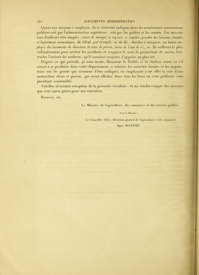 Quant aux moyens à employer, ils se trouvent indiqués dans les nombreuses instructions publiées soit par l’administration supérieure, soit par les préfets et les maires. Ces moyens sont d’ailleurs très simples: cesser de manger, se reposer, se coucher,.prendre des boissons chaudes et légèrement aromatiques, du tilleul, par exemple, ou du thé, chercher à transpirer, au besoin em- ployer des lavements de décoction de tètes de pavots, boire de l’eau de riz, etc. Ils suffisent le plus ordinairement pour arrêter les accidents et conjurer le mal; ils permettent du moins d’at- tendre l’arrivée du médecin, qu’il convient toujours d’appeler au plus tôt. D’après ce qui précède, je vous invite, Monsieur le Préfet, si le choléra existe ou s’il venait à se produire dans votre département, à éclairer les autorités locales et les popula- tions sur les points qui viennent d’être indiqués, en employant h cet elfet la voie d’une instruction claire et précise, qui serait affichée dans tous les lieux où cette publicité vous paraîtrait convenable. Veuillez m’accuser réception de la présente circulaire, et me rendre compte des mesures que vous aurez prises pour son exécution. Recevez, etc. Le Ministre de l’agriculture, du commerce et des travaux publics. Pour le Ministre: Le Conseiller d’Étal, Directeur général de l'agriculture et du commerce