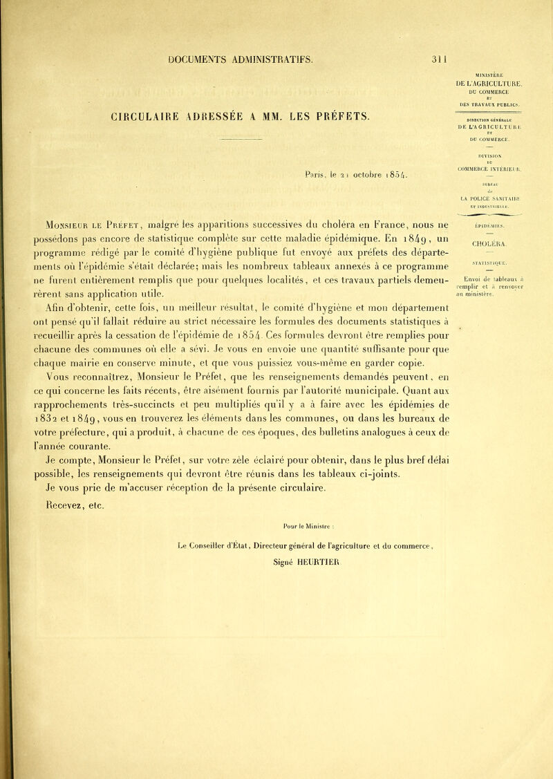 CIRCULAIRE ADRESSÉE A MM. LES PRÉFETS. MINISTÈRE DE L’AGRICULTURE. DU COMMERCE ET DES TRAVAUX PUBLICS. DIRECTION GÉNÉRALE DE L’AGRICULTURE ET DU COMMERCE. Paris, ie 21 octobre 1854. DIVISION DU COMMERCE INTÉRIEUR. BUREAU de LA POLICE SANITAIRE ET INDUSTRIELLE. Monsieur le Préfet, malgré les apparitions successives du choléra en France, nous ne possédons pas encore de statistique complète sur cette maladie épidémique. En i84q, un programme rédigé par le comité d’hygiène publique fut envoyé aux préfets des départe- ments où l’épidémie s’était déclarée; mais les nombreux tableaux annexés à ce programme ne furent entièrement remplis que pour quelques localités, et ces travaux partiels demeu- rèrent sans application utile. Afin d’obtenir, cette fois, un meilleur résultat, le comité d’hygiène et mon département ont pensé qu’il fallait réduire au strict nécessaire les formules des documents statistiques à recueillir après la cessation de l’épidémie de 1854 Ces formules devront être remplies pour chacune des communes où elle a sévi. Je vous en envoie une quantité suffisante pour que chaque mairie en conserve minute, et que vous puissiez vous-même en garder copie. Vous reconnaîtrez, Monsieur le Préfet, que les renseignements demandés peuvent, en ce qui concerne les faits récents, être aisément fournis par l’autorité municipale. Quant aux rapprochements très-succincts et peu multipliés qu’il y a à faire avec les épidémies de i 832 et 1849, vous en trouverez les éléments dans les communes, ou dans les bureaux de votre préfecture, qui a produit, à chacune de ces époques, des bulletins analogues à ceux de l’année courante. Je compte, Monsieur le Préfet, sur votre zèle éclairé pour obtenir, dans le plus bref délai possible, les renseignements qui devront être réunis dans les tableaux ci-joints. Je vous prie de m’accuser réception de la présente circulaire. ÉPIDÉMIES. CHOLÉRA STATISTIQUE. Envoi de tableaux à remplir et à renvoyer au ministère. Recevez, etc. Pour ie Ministre : Le Conseiller d’Etat, Directeur général de l’agriculture et du commerce,