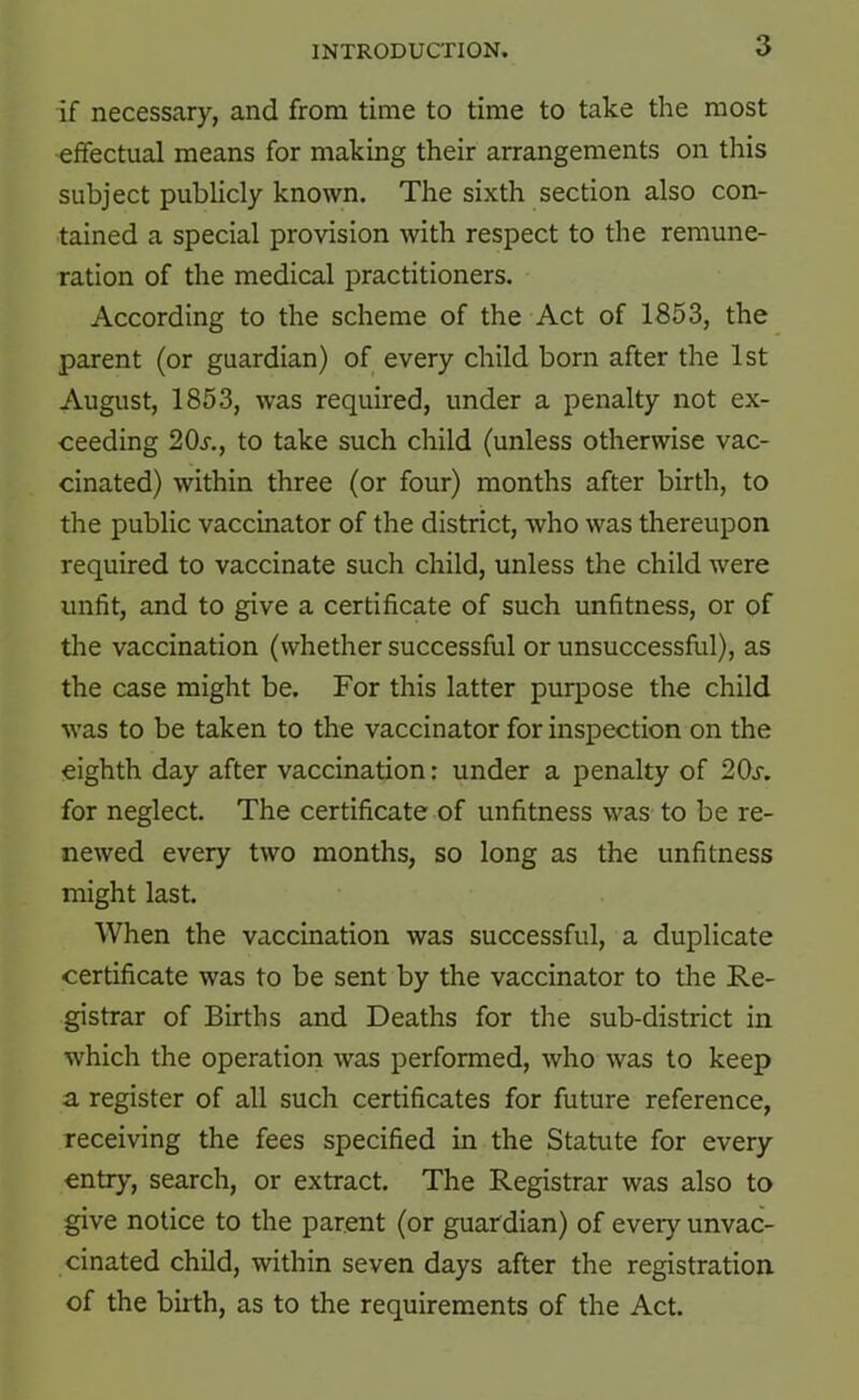 if necessary, and from time to time to take the most effectual means for making their arrangements on this subject publicly known. The sixth section also con- tained a special provision with respect to the remune- ration of the medical practitioners. According to the scheme of the Act of 1853, the parent (or guardian) of every child born after the 1st August, 1853, was required, under a penalty not ex- ceeding 20s., to take such child (unless otherwise vac- cinated) within three (or four) months after birth, to the public vaccinator of the district, who was thereupon required to vaccinate such child, unless the child were unfit, and to give a certificate of such unfitness, or of the vaccination (whether successful or unsuccessful), as the case might be. For this latter purpose the child was to be taken to the vaccinator for inspection on the eighth day after vaccination: under a penalty of 20j-. for neglect. The certificate of unfitness was to be re- newed every two months, so long as the unfitness might last. When the vaccination was successful, a duplicate certificate was to be sent by the vaccinator to the Re- gistrar of Births and Deaths for the sub-district in which the operation was performed, who was to keep a register of all such certificates for future reference, receiving the fees specified in the Statute for every entry, search, or extract. The Registrar was also to give notice to the parent (or guardian) of every unvac- cinated child, within seven days after the registration of the birth, as to the requirements of the Act.