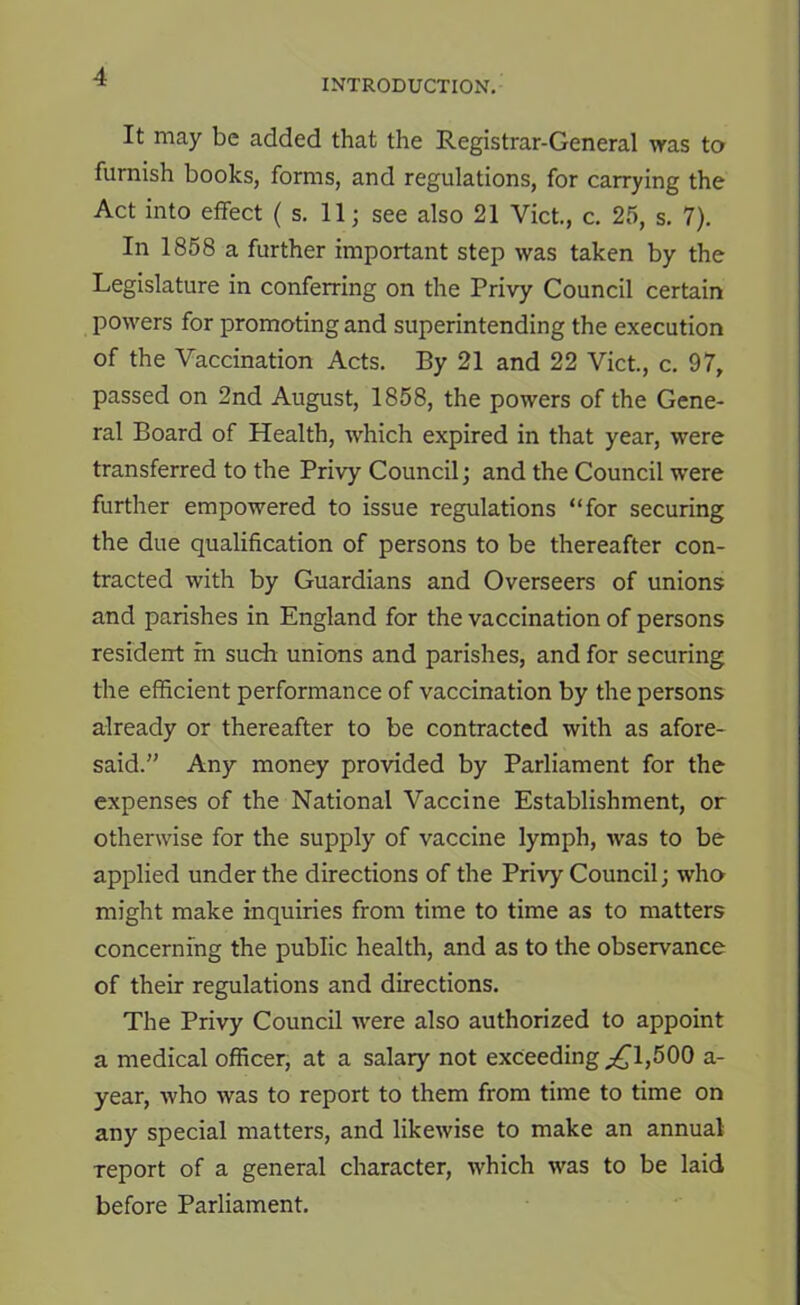 INTRODUCTION, It may be added that the Registrar-General was to furnish books, forms, and regulations, for carrying the Act into effect ( s. 11; see also 21 Viet, c. 25, s. 7). In 1858 a further important step was taken by the Legislature in conferring on the Privy Council certain powers for promoting and superintending the execution of the Vaccination Acts. By 21 and 22 Viet, c. 97, passed on 2nd August, 1858, the powers of the Gene- ral Board of Health, which expired in that year, were transferred to the Privy Council; and the Council were further empowered to issue regulations “for securing the due qualification of persons to be thereafter con- tracted with by Guardians and Overseers of unions and parishes in England for the vaccination of persons resident in such unions and parishes, and for securing the efficient performance of vaccination by the persons already or thereafter to be contracted with as afore- said.” Any money provided by Parliament for the expenses of the National Vaccine Establishment, or otherwise for the supply of vaccine lymph, was to be applied under the directions of the Privy Council; who^ might make inquiries from time to time as to matters concerning the public health, and as to the observance of their regulations and directions. The Privy Council were also authorized to appoint a medical officer, at a salary not exceeding ^1,500 a- year, who was to report to them from time to time on any special matters, and likewise to make an annual report of a general character, which was to be laid before Parliament.