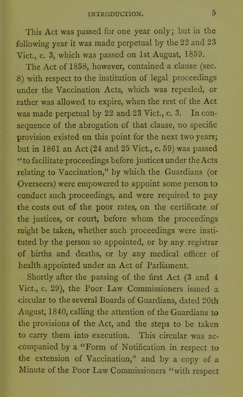 This Act was passed for one year only; but in the following year it was made perpetual by the 22 and 23 Viet, c. 3, which was passed on 1st August, 1859. The Act of 1858, however, contained a clause (sec. S) with respect to the institution of legal proceedings under the Vaccination Acts, which was repealed, or rather was allowed to expire, when the rest of the Act was made perpetual by 22 and 23 Viet, c. 3. In con- sequence of the abrogation of that clause, no specific provision existed on this point for the next two years; but in 1861 an Act (24 and 25 Viet, c. 59) was passed ^‘to facilitate proceedings before justices under the Acts relating to Vaccination,” by which the Guardians (or Overseers) were empowered to appoint some person to conduct such proceedings, and were required to pay the costs out of the poor rates, on the certificate of the justices, or court, before whom the proceedings might be taken, whether such proceedings were insti- tuted by the person so appointed, or by any registrar of births and deaths, or by any medical officer of health appointed under an Act of Parliament. Shortly after the passing of the first Act (3 and 4 Viet., c. 29), the Poor Law Commissioners issued a circular to the several Boards of Guardians, dated 20th August, 1840, calling the attention of the Guardians to the provisions of the Act, and the steps to be taken to carry them into execution. This circular was ac- companied by a “Form of Notification in respect to the extension of Vaccination,” and by a copy of a Minute of the Poor Law Commissioners “with respect