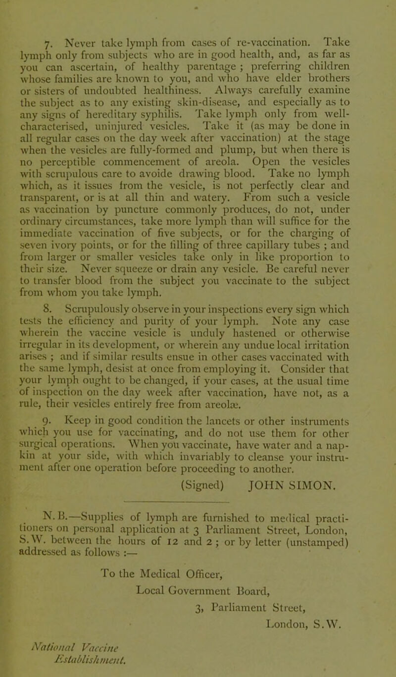 7. Never take lymph from cases of re-vaccination. Take lymph only from subjects who are in good health, and, as far as you can ascertain, of healthy parentage ; preferring children whose families are known to you, and who have elder brothers or sisters of undoubted healthiness. Always carefully examine the subject as to any existing skin-disease, and especially as to any signs of hereditary syphilis. Take lymph only from well- characterised, uninjured vesicles. Take it (as may be done in all regidar cases on the day week after vaccination) at the stage when the vesicles are fully-formed and plump, but when there is no perceptible commencement of areola. Open the vesicles with scmpulous care to avoide drawing blood. Take no lymph which, as it issues from the vesicle, is not perfectly clear and transparent, or is at all thin and watery. From such a vesicle as vaccination by puncture commonly produces, do not, under ordinary circumstances, take more lymph than will suffice for the immediate vaccination of five subjects, or for the charging of .seven ivory points, or for the filling of three capillary tubes ; and from larger or smaller vesicles take only in like proportion to their size. Never squeeze or drain any vesicle. Be careful never to transfer blood from the subject you vaccinate to the subject from whom you take lymph. 8. .Scnipulously observe in your inspections every sign which tests the efficiency and purity of your lymph. Note any case wherein the vaccine vesicle is unduly ha.stened or otherwise irregidar in its development, or w'herein any undue local irritation arises ; and if similar results ensue in other cases vaccinated with the s.ame lymph, desist at once from employing it. Consider that your lymph ought to be changed, if your cases, at the usual time of inspection on the day w’eek after vaccination, have not, as a rule, their vesicles entirely free from areolae. 9. Keep in good condition the lancets or other instniments w'hicli you use for vaccinating, and do not use them for other surgical operations. When you vaccinate, have water and a nap- kin at your side, with which invariably to cleanse your instni- ment after one operation before proceeding to another. (Signed) JOHN SIMON. N. B.—Supplies of lymph are furnished to medical practi- tioners on personal application at 3 Parliament Street, London, S. W. between the hours of 12 and 2 ; or by letter (unstamped) addressed as follows :— To the Medical Officer, Local Government Board, 3, Parliament Street, London, S.W. tVadoiial Vaccine Kslablish ment.