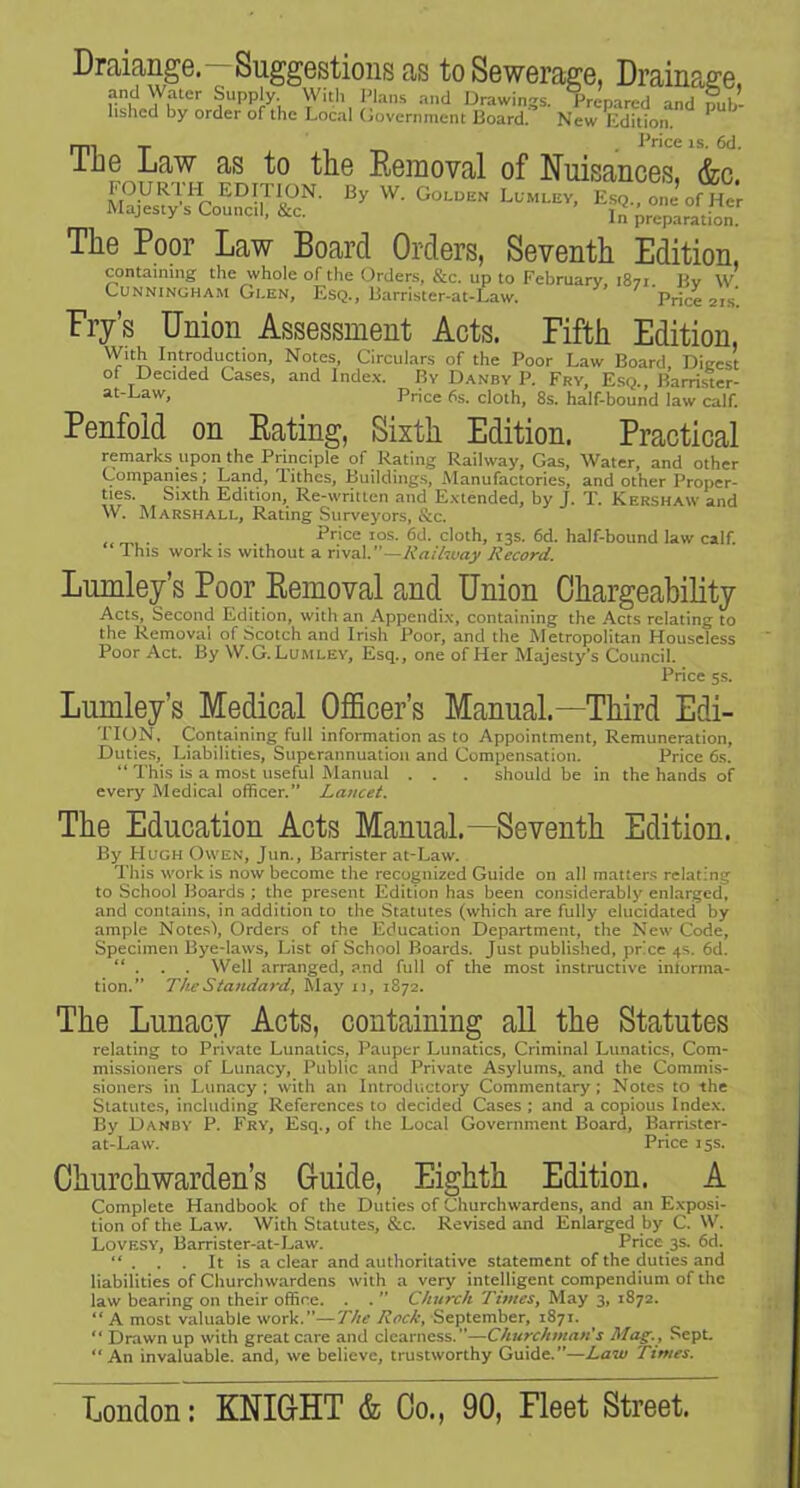 DrciifingG. SuggGstions cis to SGWGraffG, Drainp^ffG. ?“PPj.y-, With I'laiis and Drawings. Prepared and pub- lished by order of the Local (jovernment Board. New Edition. ^ __ J^nc0 IS 6^1 T1]g Law as to tho Eomoval of NuisancGS, &c. FOUR'l'H EDITION. By W. Golden Lpmlev, E.sq., one of Her Majesty s Council, &c. preparation. TliG Poor Law Board Ordors, Sovonth Edition, containing the whole of the Orders. &c. up to February 1871 Bv w’ Cunningham Glen, Esq., Barrister-at-Law. ’ Price 21.S. Pry’s Union AssGssmont Acts. Fifth Edition, With Introduction, Notes, Circulars of the Poor Law Board Diecst of Decided Cases, and Index. By Danby P. Fry, Esq., Barri.ster- at-Law, Price 6s. cloth, 8s. half-bound law calf. Pcnfold on Eating, Sixth Edition. Practical remarks upon the Principle of Rating Railway, Gas, Water, and other Companies; Land, 'lithcs, Buildings, Manufactories, and other Proper- ties. Sixth Edition, Re-written and Extended, by J. T. Kershaw and W. Marshall, Rating Surveyors, &c. . . Price los. 6d. cloth, 13s. 6d. half-bound law calf. Ihis work IS without a rw^V'—Raihvay Record. LumlGy’s Poor Eomoval and Union Chargoability Acts, Second Edition, with an Appendi.x, containing the Acts relating to the Removal of Scotch and Irish Poor, and the Metropolitan Houseless Poor Act. By \V. G. Lumley, Esq., one of Her Majesty’s Council. Price 5s. Lumlcy’s Medical OflBcer’s Manual.—Third Edi- TIUN. Containing full information as to Appointment, Remuneration, Duties, Liabilities, Superannuation and Compensation. Price 6s. “ This is a most useful Manual . . . should be in the hands of eyery Medical officer.” Lancet. The Education Acts Manual.—Seventh Edition. By PIughOwen, Jun., Barrister at-Law. Tliis work is now become the recognized Guide on all matters relating to School Boards ; the present Edition has been considerably enlarged, and contains, in addition to the Statutes (which are fully elucidated by ample Notes\ Orders of the Education Department, the New Code, Specimen Bye-laws, List of School Boards. Just published, prcc 4s. 6d. “ . . . Well arranged, and full of the most instructive intorma- tion.” The Standard^ Alay u, 1872. The Lunacy Acts, containing all the Statutes relating to Private Lunatics, Pauper Lunatics, Criminal Lunatics, Com- missioners of Lunacy, Public and Private Asylums,, and the Commis- sioners in Lunacy; with an Introductory Commentary; Notes to the Statutes, including References to decided Cases ; and a copious Inde.v. By Dandy P. P'ry, Esq., of the Local Government Board, Barrister- at-Law. Price 15s. Churchwarden’s Guide, Eighth Edition. A Complete Handbook of the Duties of Churchwardens, and an Exposi- tion of the Law. With Statutes, See. Reyised and Enlarged by C. W. Loyesy, Barrister-at-Law. Price 3s. 6d. “ . . . It is a clear and authoritatiye statement of the duties and liabilities of Churchwardens with a very intelligent compendium of the law bearing on their office. . . ” Church Times, May 3, 1872. “ A most valuable work.—The Rock, September, 1871. “ Drawn up with great care and clearness.—Churchman's Mag., Sept. “An invaluable, and, we believe, trustworthy Guide.”—Law Times. London: KNIGHT & Co., 90, Fleet Street.
