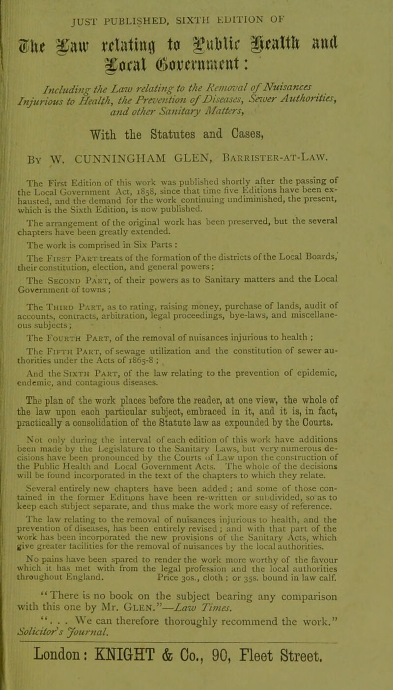 JUST PUBLISHED, SIXTH EDITION OF ;; Z\\t alatimj ter ^ubUr §iattlt ami 'I ^ocal Government: (Including the Law relating to the Removal of Nuisances Injurious to Health, the Prevention of Diseases, Server Authorities, and other Sanitary Matters, With the Statutes and Cases, ■ By W. CUNNINGHAM GLEN, Barrister-at-Law. The First Edition of this work was published shortly after the passing of the Local Government Act, 1858, since that time five Editions have been ex- n hausted, and the demand for the work continuing undiminished, the present, which is the Sixth Edition, is now published. •i The arrangement of the original work has been preserved, but the several Ichaptei-s have been greatly extended. I The work is comprised in Six Parts : ^ The First Part treats of the formation of the districts of the Local Boards, I , their constitution, election, and general powers; . The Second Part, of their powers as to Sanitary matters and the Local Government of towns; The Third Part, as to rating, raising money, purchase of lands, audit of accounts, contracts, arbitration, legal proceedings, bye-laws, and miscellane- ous subjects; The Fourth Part, of the removal of nuisances injurious to health ; The Fifth Part, of sewage utilbiatlon and the constitution of sewer au- H thorities under the Acts of 1865-8 ; And the .Sixth Part, of the law relating to the prevention of epidemic, endemic, and contagious diseases. The plan of the work places before the reader, at one view, the whole of the law upon each particular subject, embraced in it, and it is, in fact, practically a consolidation of the Statute law as expounded by the Courts. \ Not only during the interval of each edition of this work have additions ; been made by the Legislature to the Sanitary Laws, but very numerous dc- ■ cisions have been pronounced by the Courts of L.aw upon the construction of the Public Health and Local Government Acts. The whole of the decisions will be found incorporated in the text of the chapters to which they relate. Several entirely new chapters have been added : and some of those con- tained in the former Editions have been re-written or suljdivided, so as to keep each subject separate, and thus make the work more easy of reference. The law relating to the removal of nuisances injurious to health, .and the I prevention of diseases, has been entirely revised ; and with that part of the . work has been incorporated the new provisions of the Sanitary Acts, which give greater facilities for the removal of nuisances by the local authorities. * No pains have been spared to render the work more worthy of the favour which it has^ met with from the legal profe.ssion and the local authorities \ throughout England. Price 30s., cloth ; or 35s. bound in law calf. “There is no book on the subject bearing any comparison with this one by Mr. Glen.”—Law Times. “. . . We can therefore thoroughly recommend the work.” Solicitors Journal. London: KNIG-HT & Co., 90, Fleet Street. I