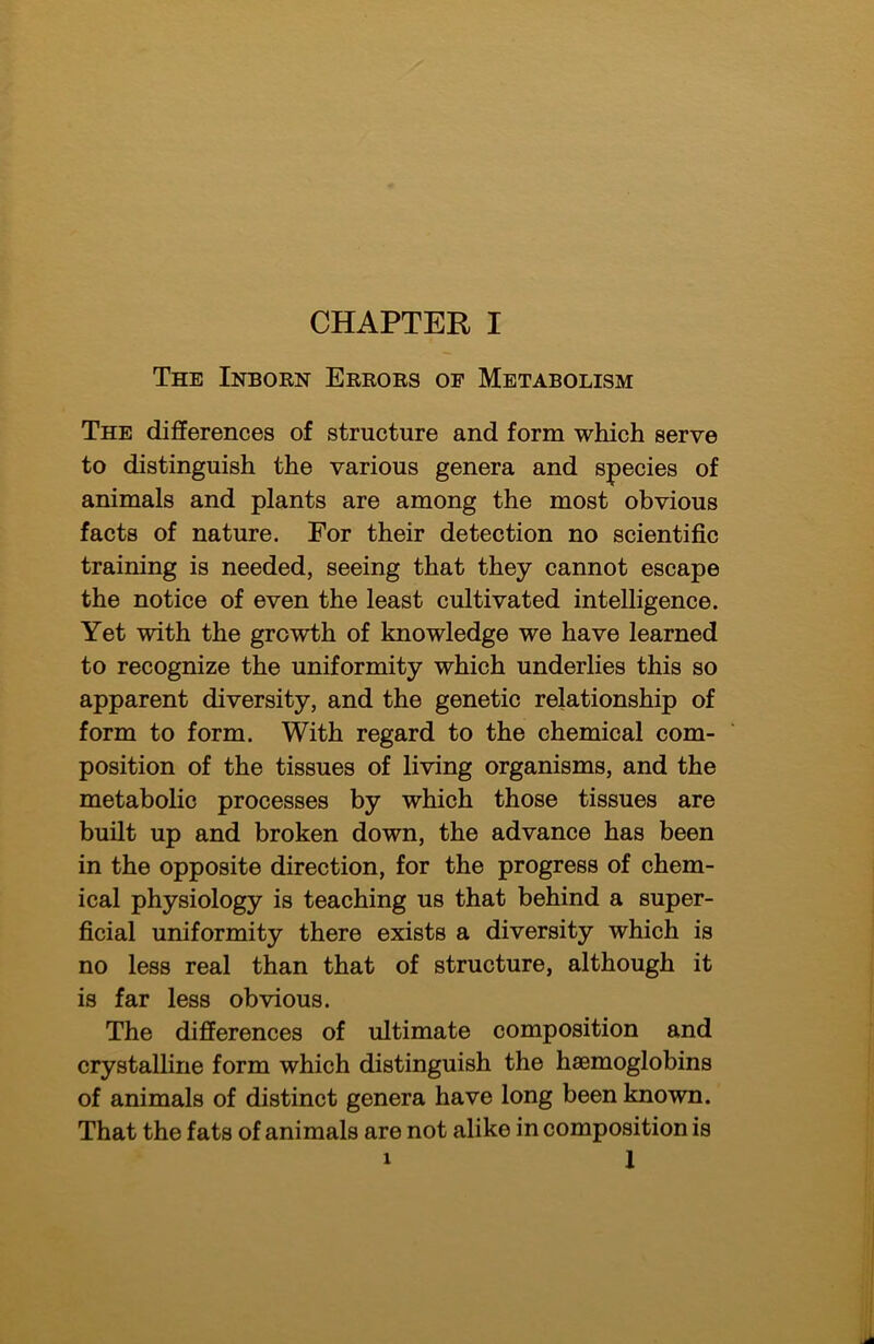 The Inborn Errors of Metabolism The differences of structure and form which serve to distinguish the various genera and species of animals and plants are among the most obvious facts of nature. For their detection no scientific training is needed, seeing that they cannot escape the notice of even the least cultivated intelligence. Yet with the growth of knowledge we have learned to recognize the uniformity which underlies this so apparent diversity, and the genetic relationship of form to form. With regard to the chemical com- position of the tissues of living organisms, and the metabolic processes by which those tissues are built up and broken down, the advance has been in the opposite direction, for the progress of chem- ical physiology is teaching us that behind a super- ficial uniformity there exists a diversity which is no less real than that of structure, although it is far less obvious. The differences of ultimate composition and crystalline form which distinguish the haemoglobins of animals of distinct genera have long been known. That the fats of animals are not alike in composition is 1 1