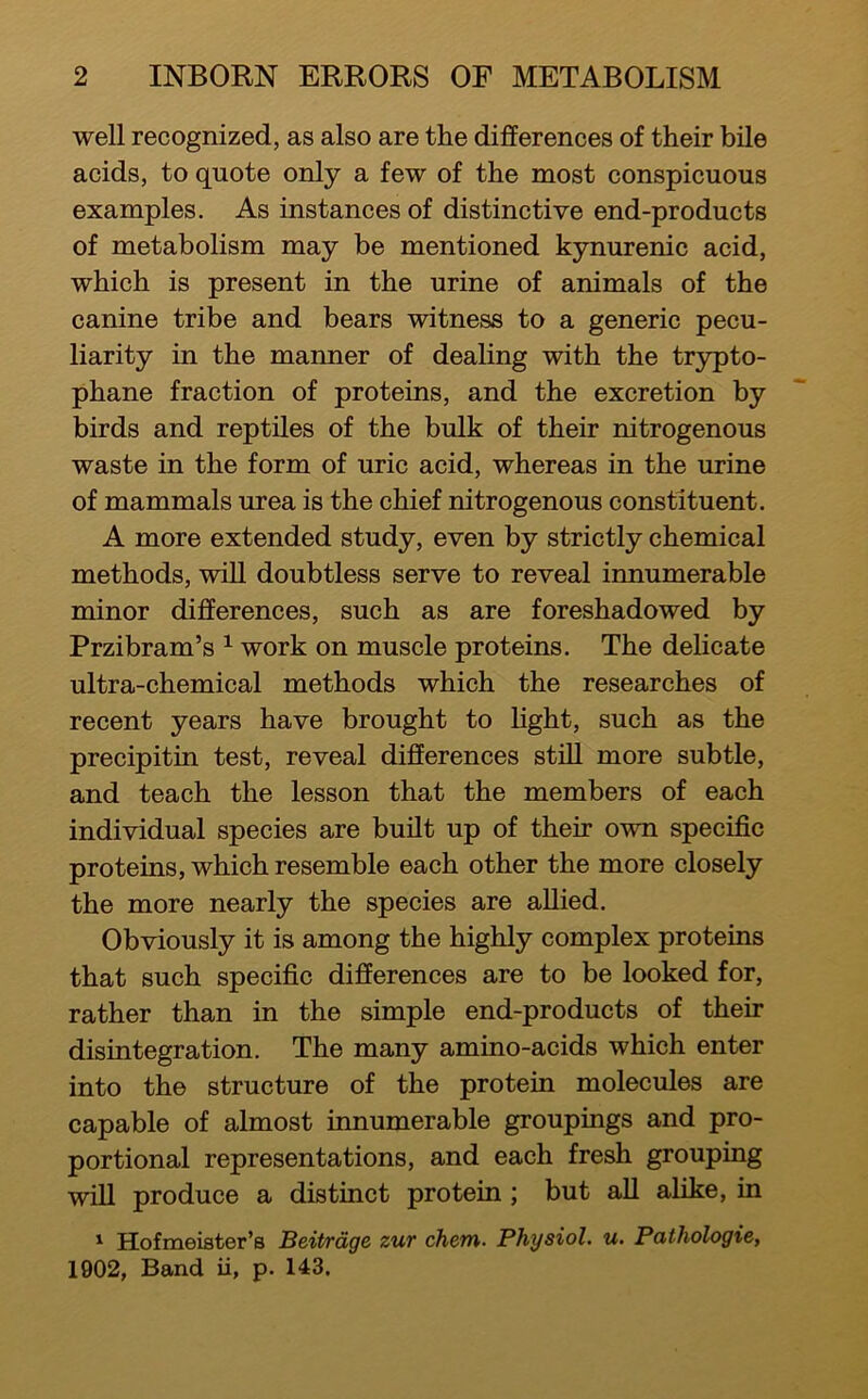 well recognized, as also are the differences of their bile acids, to quote only a few of the most conspicuous examples. As instances of distinctive end-products of metabolism may be mentioned kynurenic acid, which is present in the urine of animals of the canine tribe and bears witness to a generic pecu- liarity in the manner of dealing with the trypto- phane fraction of proteins, and the excretion by birds and reptiles of the bulk of their nitrogenous waste in the form of uric acid, whereas in the urine of mammals urea is the chief nitrogenous constituent. A more extended study, even by strictly chemical methods, wiU doubtless serve to reveal innumerable minor differences, such as are foreshadowed by Przibram’s ^ work on muscle proteins. The delicate ultra-chemical methods which the researches of recent years have brought to light, such as the precipitin test, reveal differences stiU more subtle, and teach the lesson that the members of each individual species are built up of their own specific proteins, which resemble each other the more closely the more nearly the species are allied. Obviously it is among the highly complex proteins that such specific differences are to be looked for, rather than in the simple end-products of their disintegration. The many amino-acids which enter into the structure of the protein molecules are capable of almost innumerable groupings and pro- portional representations, and each fresh grouping will produce a distinct protein ; but aU alike, in 1 Hofmeiater’s Beitrdge zut chem. Physiol, u. Pathologic, 1902, Band ii, p. 143.