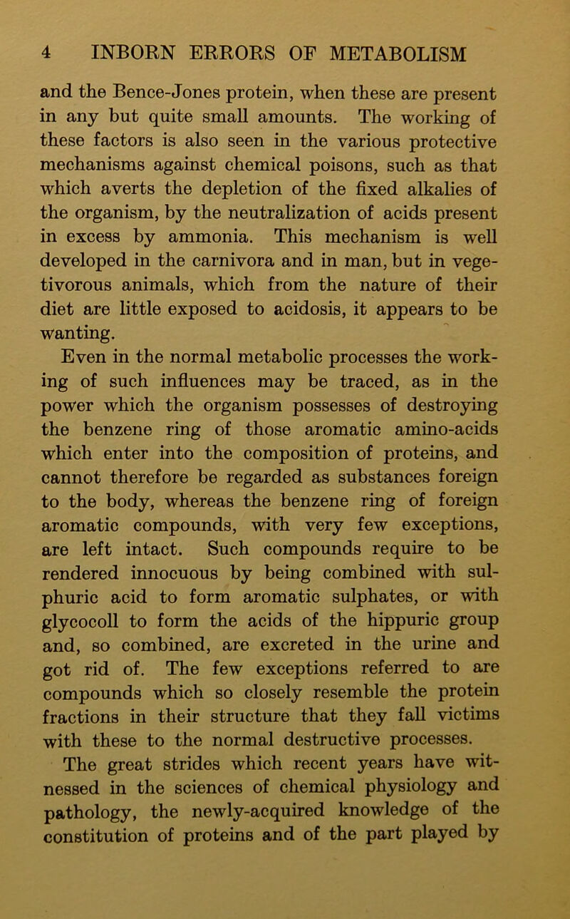 and the Bence-Jones protein, when these are present in any but quite smaU amounts. The working of these factors is also seen in the various protective mechanisms against chemical poisons, such as that which averts the depletion of the fixed alkalies of the organism, by the neutralization of acids present in excess by ammonia. This mechanism is well developed in the carnivora and in man, but in vege- tivorous animals, which from the nature of their diet are little exposed to acidosis, it appears to be wanting. Even in the normal metabolic processes the work- ing of such influences may be traced, as in the power which the organism possesses of destroying the benzene ring of those aromatic amino-acids which enter into the composition of proteins, and cannot therefore be regarded as substances foreign to the body, whereas the benzene ring of foreign aromatic compounds, with very few exceptions, are left intact. Such compounds require to be rendered innocuous by being combined with sul- phuric acid to form aromatic sulphates, or with glycocoll to form the acids of the hippuric group and, so combined, are excreted in the urine and got rid of. The few exceptions referred to are compounds which so closely resemble the protein fractions in their structure that they faU victims with these to the normal destructive processes. The great strides which recent years have wit- nessed in the sciences of chemical physiology and pathology, the newly-acquired knowledge of the constitution of proteins and of the part played by
