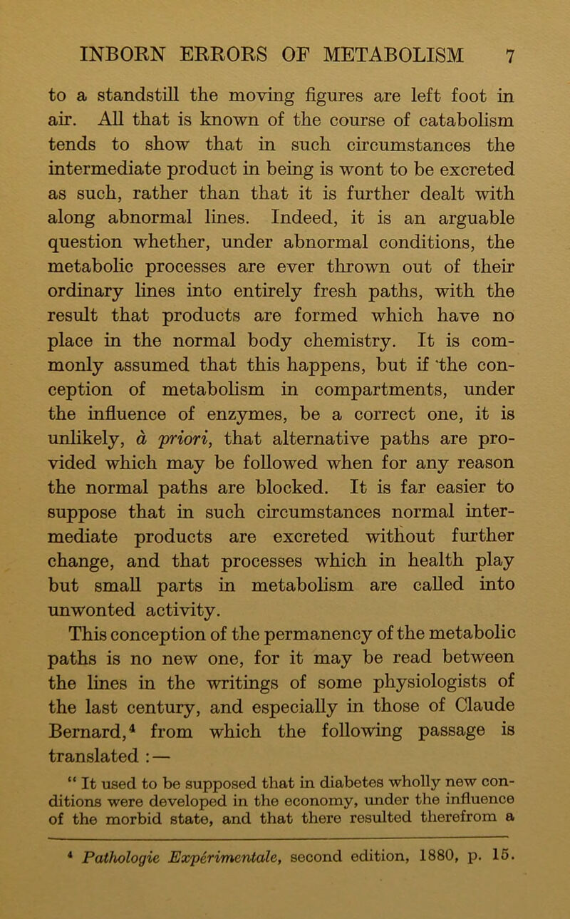 to a standstill the moving figures are left foot in air. All that is known of the course of catabolism tends to show that in such circumstances the intermediate product in being is wont to be excreted as such, rather than that it is further dealt with along abnormal lines. Indeed, it is an arguable question whether, under abnormal conditions, the metabolic processes are ever thrown out of their ordinary lines into entirely fresh paths, with the result that products are formed which have no place in the normal body chemistry. It is com- monly assumed that this happens, but if 'the con- ception of metabolism in compartments, under the influence of enzymes, be a correct one, it is unlikely, d 'priori, that alternative paths are pro- vided which may be followed when for any reason the normal paths are blocked. It is far easier to suppose that in such circumstances normal inter- mediate products are excreted without further change, and that processes which in health play but small parts in metabolism are called into unwonted activity. This conception of the permanency of the metabolic paths is no new one, for it may be read between the lines in the writings of some physiologists of the last century, and especially in those of Claude Bernard,^ from which the following passage is translated : — “ It used to be supposed that in diabetes wholly new con- ditions were developed in the economy, under the influence of the morbid state, and that there resulted therefrom a
