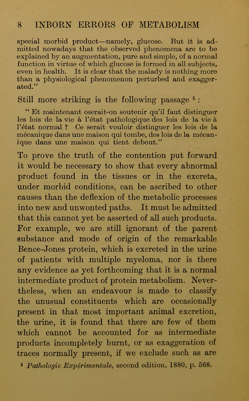 special morbid product—namely, glucose. But it is ad- mitted nowadays that the observed phenomena are to be explained by an augmentation, pure and simple, of a normal function in virtue of which glucose is formed in all subjects, even in health. It is clear that the malady is nothing more than a physiological phenomenon perturbed and exagger- ated.” Still more striking is the following passage ® : “ Et maintenant oserait-on soutenir qu’il faut distinguer les lois de la vie a l’6tat pathologique des lois de la vie a l’6tat normal ? Ce serait vouloir distinguer les lois de la m^canique dans une maison qui tombe, des lois de la m6can- ique dans xme maison qui tient debout.” To prove the truth of the contention put forward it would be necessary to show that every abnormal product found in the tissues or in the excreta, under morbid conditions, can be ascribed to other causes than the deflexion of the metabolic processes into new and unwonted paths. It must be admitted that this cannot yet be asserted of aU such products. For example, we are still ignorant of the parent substance and mode of origin of the remarkable Bence-Jones protein, which is excreted in the urine of patients with multiple myeloma, nor is there any evidence as yet forthcoming that it is a normal intermediate product of protein metabolism. Never- theless, when an endeavour is made to classify the unusual constituents which are occasionally present in that most important animal excretion, the urine, it is found that there are few of them which cannot be accounted for as intermediate products incompletely burnt, or as exaggeration of traces normally present, if we exclude such as are