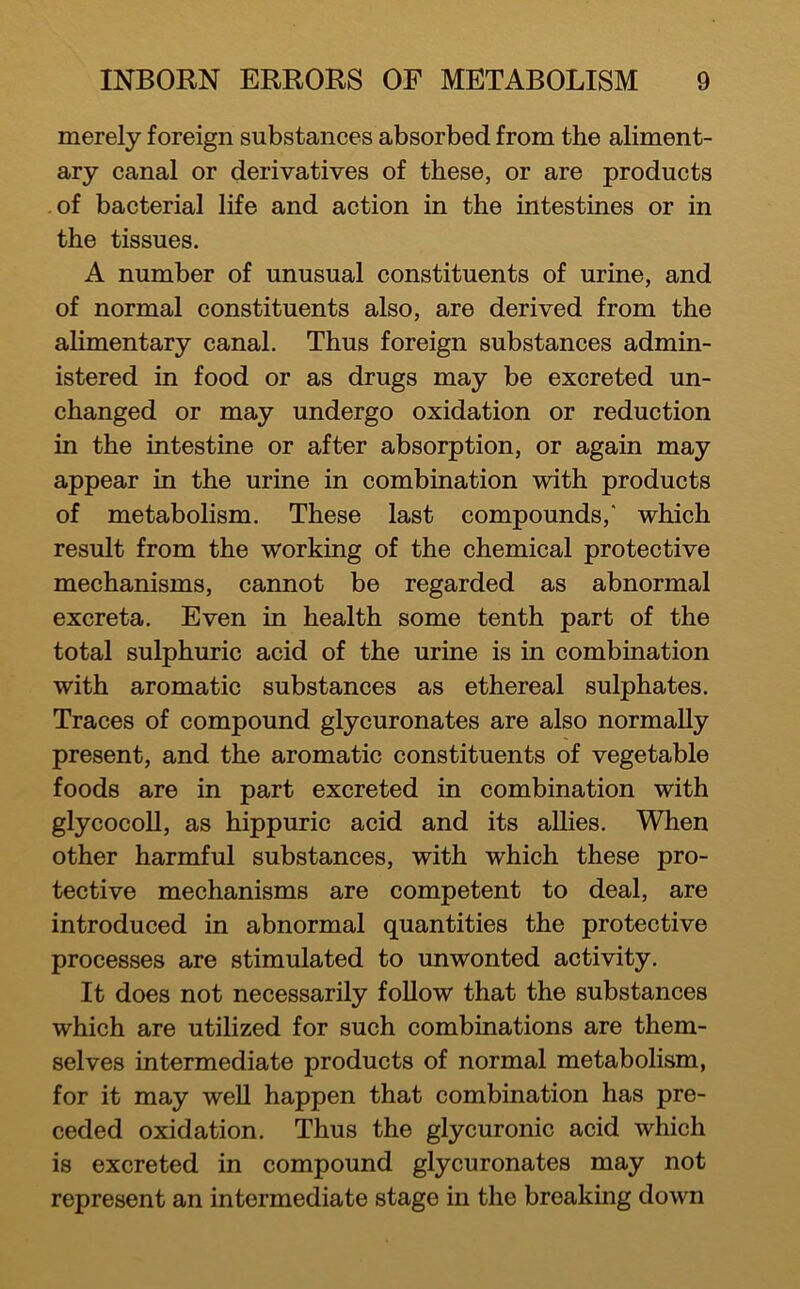 merely foreign substances absorbed from the aliment- ary canal or derivatives of these, or are products of bacterial life and action in the intestines or in the tissues. A number of unusual constituents of urine, and of normal constituents also, are derived from the alimentary canal. Thus foreign substances admin- istered in food or as drugs may be excreted un- changed or may undergo oxidation or reduction in the intestine or after absorption, or again may appear in the urine in combination with products of metabolism. These last compounds,' which result from the working of the chemical protective mechanisms, cannot be regarded as abnormal excreta. Even in health some tenth part of the total sulphuric acid of the urine is in combination with aromatic substances as ethereal sulphates. Traces of compound glycuronates are also normally present, and the aromatic constituents of vegetable foods are in part excreted in combination with glycocoU, as hippuric acid and its allies. When other harmful substances, with which these pro- tective mechanisms are competent to deal, are introduced in abnormal quantities the protective processes are stimulated to unwonted activity. It does not necessarily follow that the substances which are utilized for such combinations are them- selves intermediate products of normal metabolism, for it may well happen that combination has pre- ceded oxidation. Thus the glycuronic acid which is excreted in compound glycuronates may not represent an intermediate stage in the breaking down