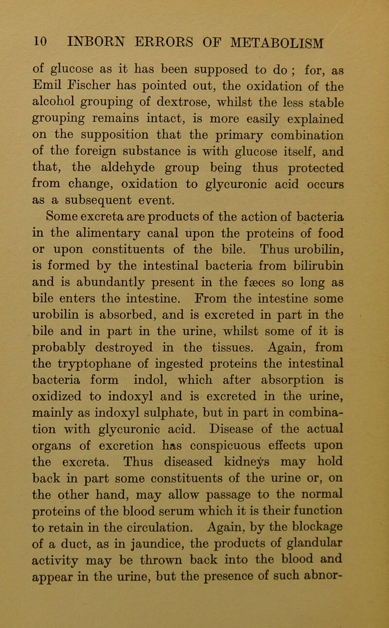 of glucose as it has been supposed to do ; for, as Emil Fischer has pointed out, the oxidation of the alcohol grouping of dextrose, whilst the less stable grouping remains intact, is more easily explained on the supposition that the primary combination of the foreign substance is with glucose itself, and that, the aldehyde group being thus protected from change, oxidation to glycuronic acid occurs as a subsequent event. Some excreta are products of the action of bacteria in the alimentary canal upon the proteins of food or upon constituents of the bile. Thus urobilin, is formed by the intestinal bacteria from bilirubin and is abundantly present in the fssces so long as bile enters the intestine. From the intestine some urobilin is absorbed, and is excreted in part in the bile and in part in the urine, whilst some of it is probably destroyed m the tissues. Again, from the tryptophane of ingested proteins the intestinal bacteria form indol, which after absorption is oxidized to indoxyl and is excreted in the urine, mainly as indoxyl sulphate, but in part in combina- tion with glycuronic acid. Disease of the actual organs of excretion has conspicuous effects upon the excreta. Thus diseased kidneys may hold back in part some constituents of the urine or, on the other hand, may allow passage to the normal proteins of the blood serum which it is their function to retain in the circulation. Again, by the blockage of a duct, as in jaundice, the products of glandular activity may be thrown back into the blood and appear in the urine, but the presence of such abnor-