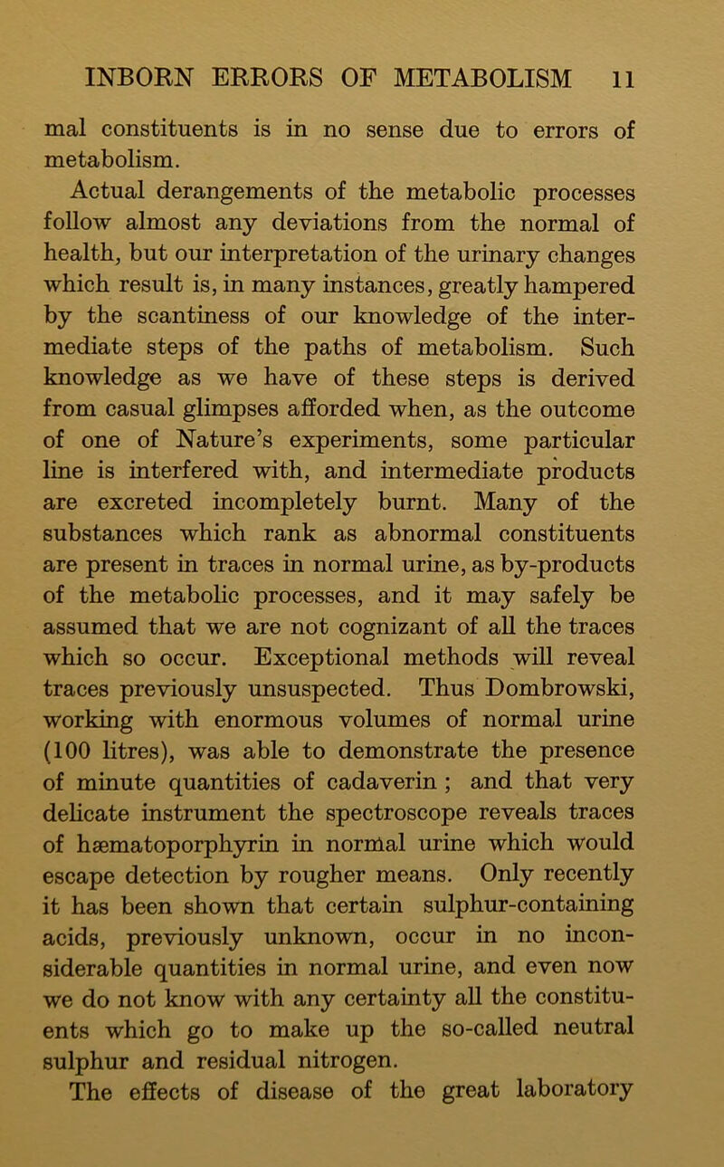 mal constituents is in no sense due to errors of metabolism. Actual derangements of the metabolic processes follow almost any deviations from the normal of healthy but our interpretation of the urinary changes which result is, in many instances, greatly hampered by the scantiness of our knowledge of the inter- mediate steps of the paths of metabolism. Such knowledge as we have of these steps is derived from casual glimpses afforded when, as the outcome of one of Nature’s experiments, some particular line is interfered with, and intermediate products are excreted incompletely burnt. Many of the substances which rank as abnormal constituents are present in traces in normal urine, as by-products of the metabolic processes, and it may safely be assumed that we are not cognizant of aU the traces which so occur. Exceptional methods will reveal traces previously unsuspected. Thus Dombrowski, working with enormous volumes of normal urine (100 litres), was able to demonstrate the presence of minute quantities of cadaverin; and that very delicate instrument the spectroscope reveals traces of hsematoporphyxin in normal urine which would escape detection by rougher means. Only recently it has been shown that certain sulphur-containing acids, previously unknown, occur in no incon- siderable quantities in normal urine, and even now we do not know with any certainty all the constitu- ents which go to make up the so-caUed neutral sulphur and residual nitrogen. The effects of disease of the great laboratory