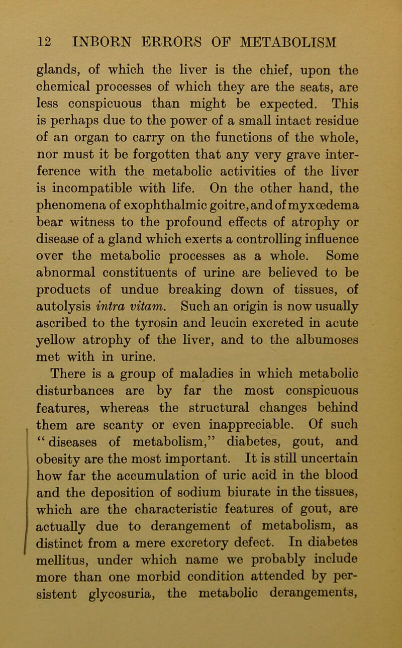 glands, of which the liver is the chief, upon the chemical processes of which they are the seats, are less conspicuous than might be expected. This is perhaps due to the power of a small intact residue of an organ to carry on the functions of the whole, nor must it be forgotten that any very grave inter- ference with the metabolic activities of the liver is incompatible with life. On the other hand, the phenomena of exophthalmic goitre, and of myxoedema bear witness to the profound effects of atrophy or disease of a gland which exerts a controlling influence over the metabolic processes as a whole. Some abnormal constituents of urine are believed to be products of undue breaking down of tissues, of autolysis intra vitam. Such an origin is now usually ascribed to the tyrosin and leucin excreted in acute yellow atrophy of the liver, and to the albumoses met with in urine. There is a group of maladies in which metabolic disturbances are by far the most conspicuous features, whereas the structural changes behind them are scanty or even inappreciable. Of such “ diseases of metabolism,” diabetes, gout, and obesity are the most important. It is still uncertain how far the accumulation of uric acid in the blood and the deposition of sodium biurate in the tissues, which are the characteristic features of gout, are actually due to derangement of metabolism, as distinct from a mere excretory defect. In diabetes mellitus, under which name we probably include more than one morbid condition attended by per- sistent glycosuria, the metabolic derangements.