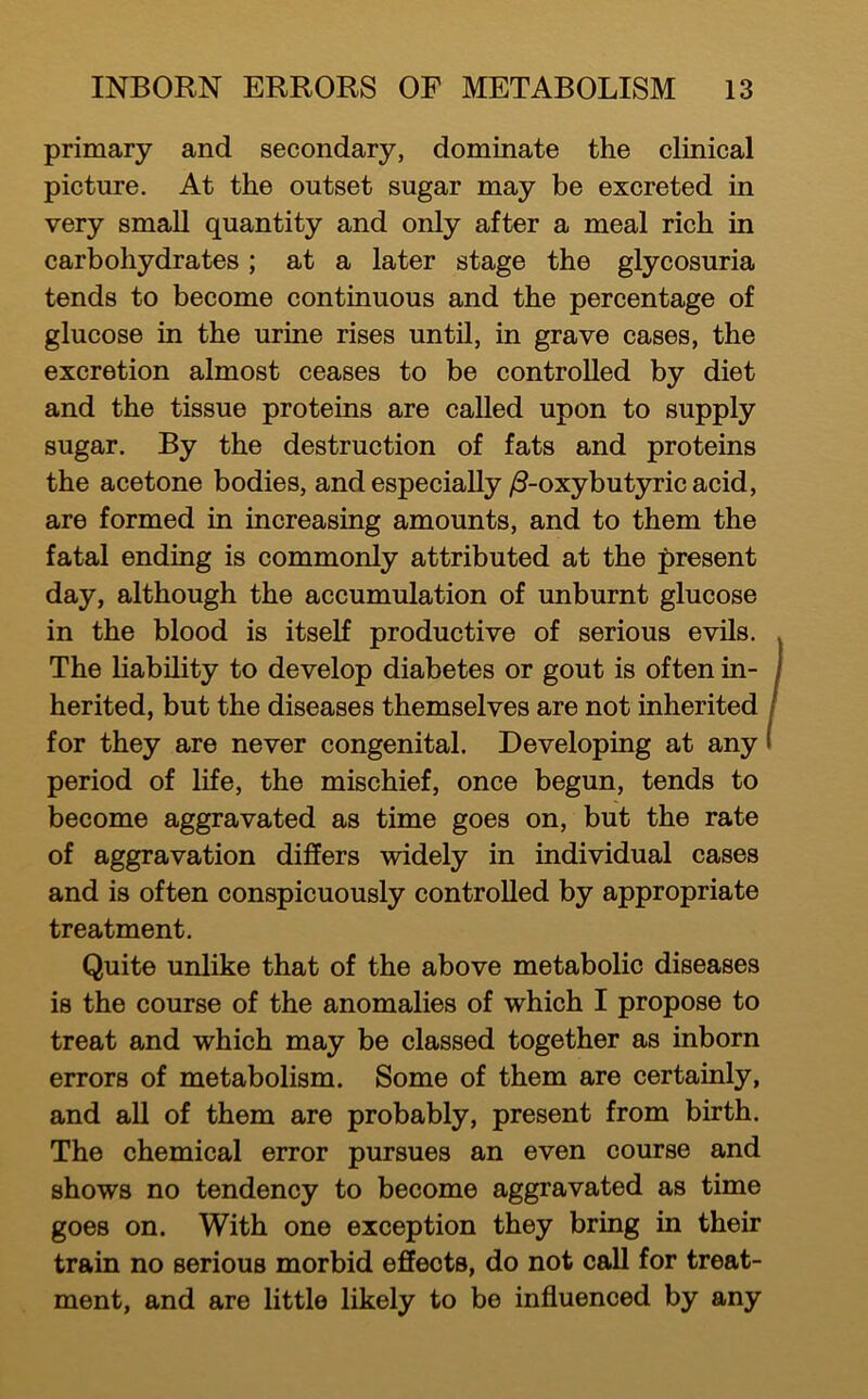 primary and secondary, dominate the clinical picture. At the outset sugar may be excreted in very small quantity and only after a meal rich in carbohydrates; at a later stage the glycosuria tends to become continuous and the percentage of glucose in the urine rises until, in grave cases, the excretion almost ceases to be controlled by diet and the tissue proteins are called upon to supply sugar. By the destruction of fats and proteins the acetone bodies, and especially /3-oxybutyric acid, are formed in increasing amounts, and to them the fatal ending is commonly attributed at the |>resent day, although the accumulation of unburnt glucose in the blood is itself productive of serious evils. The liability to develop diabetes or gout is often in- herited, but the diseases themselves are not inherited for they are never congenital. Developing at any period of life, the mischief, once begun, tends to become aggravated as time goes on, but the rate of aggravation differs widely in individual cases and is often conspicuously controlled by appropriate treatment. Quite unlike that of the above metabolic diseases is the course of the anomalies of which I propose to treat and which may be classed together as inborn errors of metabolism. Some of them are certainly, and aU of them are probably, present from birth. The chemical error pursues an even course and shows no tendency to become aggravated as time goes on. With one exception they bring in their train no serious morbid effects, do not call for treat- ment, and are little likely to be influenced by any